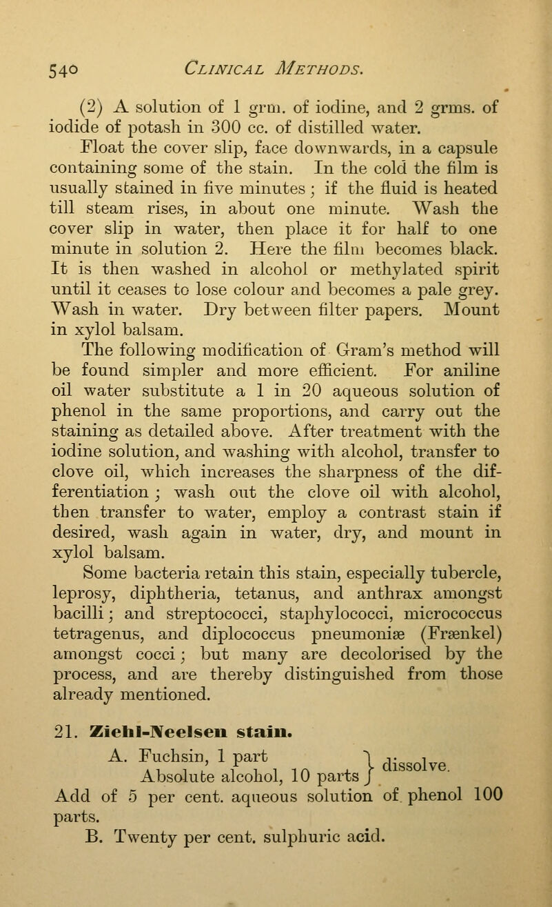 (2) A solution of 1 grai. of iodine, and 2 grms. of iodide of potash in 300 cc. of distilled water. Float the cover slip, face downwards, in a capsule containing some of the stain. In the cold the film is usually stained in five minutes; if the fluid is heated till steam rises, in about one minute. Wash the cover slip in water, then place it for half to one minute in solution 2. Here the film becomes black. It is then washed in alcohol or methylated spirit until it ceases to lose colour and becomes a pale grey. Wash in water. Dry between filter papers. Mount in xylol balsam. The following modification of Gram's method will be found simpler and more efl&cient. For aniline oil water substitute a 1 in 20 aqueous solution of phenol in the same proportions, and carry out the staining as detailed above. After treatment with the iodine solution, and washing with alcohol, transfer to clove oil, which increases the sharpness of the dif- ferentiation ; wash out the clove oil with alcohol, then transfer to water, employ a contrast stain if desired, wash again in water, dry, and mount in xylol balsam. Some bacteria retain this stain, especially tubercle, leprosy, diphtheria, tetanus, and anthrax amongst bacilli; and streptococci, staphylococci, micrococcus tetragenus, and diplococcus pneumoniae (Frsenkel) amongst cocci; but many are decolorised by the process, and are thereby distinguished from those already mentioned. 21. Ziehl-lVeeliseii stain. A. Fuchsin, 1 part | dissolve Absolute alcohol, 10 parts/ Add of 5 per cent, aqueous solution of phenol 100 parts. B. Twenty per cent, sulphuric acid.