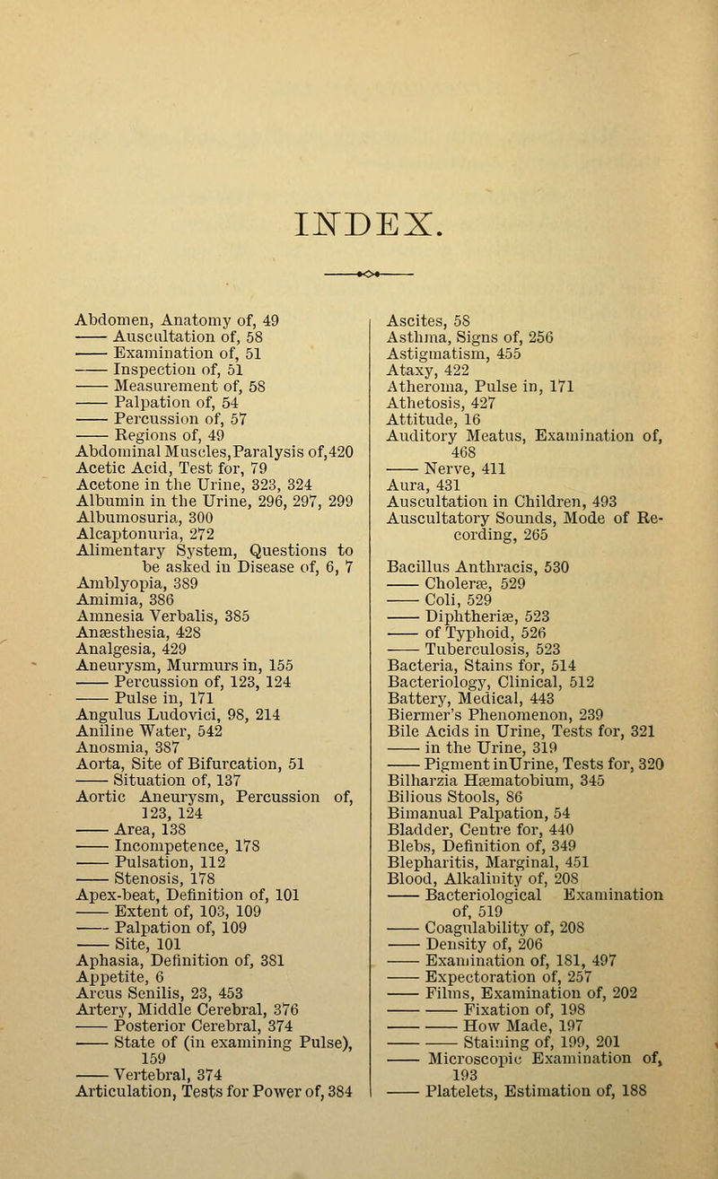 IJSTDEX. Abdomen, Anatomy of, 49 Auscultation of, 68 Examination of, 51 Inspection of, 51 Measurement of, 58 Palpation of, 54 Percussion of, 57 Regions of, 49 Abdominal Muscles,Paralysis of,420 Acetic Acid, Test for, 79 Acetone in the Urine, 323, 324 Albumin in the Urine, 296, 297, 299 Albumosuria, 300 Alcaptonuria, 272 Alimentary System, Questions to be asked in Disease of, 6, 7 Amblyopia, 389 Amimia, 386 Amnesia Verbalis, 385 Ansesthesia, 428 Analgesia, 429 Aneurysm, Murmurs in, 155 Percussion of, 123, 124 Pulse in, 171 Angulus Ludovici, 98, 214 Aniline Water, 542 Anosmia, 387 Aorta, Site of Bifurcation, 51 Situation of, 137 Aortic Aneurysm, Percussion of, 123, 124 Area, 138 Incompetence, 178 Pulsation, 112 Stenosis, 178 Apex-beat, Definition of, 101 Extent of, 103, 109 Palpation of, 109 • Site, 101 Aphasia, Definition of, 381 Appetite, 6 Arcus Senilis, 23, 453 Ai-tery, Middle Cerebral, 376 Posterior Cerebral, 374 • State of (in examining Pulse), 159 Vertebral, 374 Articulation, Tests for Power of, 384 Ascites, 58 Asthma, Signs of, 256 Astigmatism, 455 Ataxy, 422 Atheroma, Pulse in, 171 Athetosis, 427 Attitude, 16 Auditory Meatus, Examination of, 468 Nerve, 411 Aura, 431 Auscultation in Children, 493 Auscultatory Sounds, Mode of Re- cording, 265 Bacillus Anthracis, 530 Cholerae, 529 Coli, 529 Diplitheriae, 523 of Typhoid, 526 Tuberculosis, 523 Bacteria, Stains for, 514 Bacteriology, Clinical, 512 Battery, Medical, 443 Biermer's Phenomenon, 239 Bile Acids in Urine, Tests for, 321 in the Urine, 319 Pigment inUrine, Tests for, 320 Bilharzia Hsematobium, 345 Bilious Stools, 86 Bimanual Palpation, 54 Bladder, Centre for, 440 Blebs, Definition of, 349 Blepharitis, Marginal, 451 Blood, Alkalinity of, 208 Bacteriological Examination of, 519 Coagulability of, 208 Density of, 206 Examination of, 181, 497 Expectoration of, 257 Films, Examination of, 202 Fixation of, 198 How Made, 197 Staining of, 199, 201 Microscopic Examination of, 193 Platelets, Estimation of, IBS
