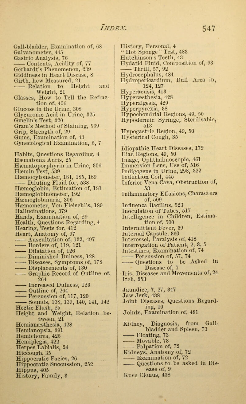 Gall-bladder, Examination of, OS Galvanometer, 445 Gastric Analysis, 70 Contents, Acidity of, 77 Gerhardt's Phenomenon, 239 Giddiness in Heart Disease, S Girth, how Measured, 21 Relation to Height and Weight, 21 Glasses, How to Tell the Refrac- tion of, 450 Glucose in the Urine, 30S Glycuronic Acid in Urine, 325 Gmelin's Test, 320 Gram's Method of Staining, 539 Grip, Strength of, 29 Gums, Examination of, 43 Gynecological Examination, 0, 7 Habits, Questions Regarding, 4 HEematoma Auris, 25 Hsematoporphyrin in Urine, 306 Htemin Test, 539 Ha;mocytometer, 181, 185. 189 Diluting Fluid for, 53S Haemoglobin, Estimation of, 181 Hfemoglobinometer, 192 Hsemoglobinuria, 306 Hgemometer, Von FleischVs, 189 Hallucinations, 379 Hands, Examination of, 29 Health, Questions Regarding, 4 Hearing, Tests for, 412 Heart, Anatomy of, 97 Aiiscultation of, 132, 497 Borders of, 119, 121 Dilatation of, 126 Diminished Dulness, 128 Diseases, Symptoms of, 178 Displacements of, 130 Graphic Record of Outline of, 264 Increased Dulness, 123 -— Outline of, 264 Percussion of, 117, 120 Sounds, 138, 139, 140, 141, 142 Hectic Flush, 25 Height and Weight, Relation be- tween, 21 Hemianeesthesia, 428 Hemianopsia, 391 Hemichorea, 426 Hemiplegia, 422 Herpes Labialis, 24 Hiccough, 35 Hippoeratic Facies, 26 Hippocratic Succussion, 252 Hippus, 405 History, Family, 3 History, Personal, 4 Hot Sponge Test, 483 Hutchinson's Teeth, 43 Hydatid Fluid, Composition of, 93 Thrill, 57, 92 Hydrocephalus, 484 Hydropericardium, Dull Area in, 124, 127 Hyperacusis, 413 Hyperpesthesia, 428 Hyperalgesia, 429 Hyperpyrexia, 38 Hypochondrial Regions, 49, 50 Hypodermic Syringe, Sterilisable, 513 Hypogastiic Region, 49, 50 Hysterical Cough, 35 Idiopathic Heart Diseases, 179 Iliac Regions, 49, 50 Image, Ophthalmoscopic, 461 Immersion Lens, Use of, 516 Indigogens in Urine, 298, 322 Induction Coil, 445 Inferior Vena Cava, Obstruction of, 53 Inflammatoiy Effusions, Characters of, 509 Influenza Bacillus, 523 luoculation of Tubes, 517 Intelligence in Children, Estima- tion of, 500 Intermittent Fever, 39 Internal Capsule, 360 Interossei, Paralysis of, 418 Interrogation of Patient, 2, 3, 5 Intestines, Examination of, 74 Percussion of, 57, 74 Questions to be Asked in Disease of, 7 Iris, Diseases and Movements of, 24 Itch, 353 Jaundice, 7, 27, 347 Jaw Jerk, 438 Joint Diseases, Questions Regard- ing, 10 Joints, Examination of, 481 Kiflney, Diagnosis, from Gall- bladder and Spleen, 73 Floating, 73 ■ Movable, 73 Palpation of, 72 Kidneys, Anatomy of, 72 Examination of, 72 Questions to be asked in Dis- ease of, 9 Knee Clonus, 438