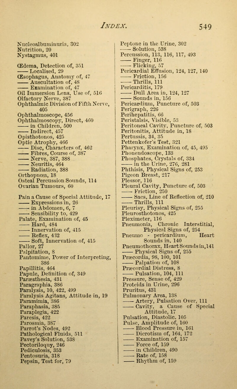 Nucleoalbumiiiuiin, 302 Nutrition, 20 Nystagmus, 401 (Edema, Detection of, 3ol Localised, 29 (Esophagus, Anatomy of, 47 Auscultation of, 4S Examination of, 47 Oil Immersion Lens, Use of, 516 Olfactory Nerve, 387 Ophthalmic Division of Fifth Nerve, 405 Ophthalmoscope, 456 Ophthalmoscopv, Direct, 460 in Children, 500 Indirect, 457 Opisthotonos, 425 Optic Atrophy, 466 Disc, Characters of, 462 Fibres, Course of, 387 Nerve, 387, 388 Neuritis, 464 • Radiation, 388 Orthopnoea, 18 Osteal Percussion Sounds, 114 Ovarian Tumours, 60 Pain a Cause of Special Attitude, 17 Expressions in, 26 in Abdomen, 6, 7 Sensibility to, 429 Palate, Examination of, 45 Hard, 484 Innervation of, 415 Reflex, 432 Soft, Innervation of, 415 Pallor, 27 Palpitation, 8 Pantomime, Power of Interpreting, 386 Papillitis, 464 Papule, Definition of, 349 Parsesthesia, 431 Paragraphia, 386 Paralysis, 10, 422, 499 Paralysis Agitans, Attitude in, 19 Paramimia, 386 Parai^hasia, 385 Paraplegia, 422 Paresis, 422 Parosmia, 387 PaiTOt's Nodes, 492 Pathological Fluids, 511 Pavey's Solution, 538 Pectoriloquy, 246 Pediculosis, 353 Pentosuria, 318 Pepsin, Test for, 79 Peptone in tlie Urine, 302 Solution, 538 Percussion, 113, 116, 117, 493 Finger, 116 Flicking, 57 Pericardial Effusion, 124, 127, 140 Friction, 156 Thrills, 111 Pericarditis, 179 Dull Area in, 124, 127 Sounds in, 156 Pericardium, Puncture of, 503 Perigraph, 226 Perihepatitis, '^^ Peristalsis, Visible, 53 Peritoneal Cavity, Puncture of, 503 Peritonitis, Attitude in, 18 Pertussis, 34, 35 Pettenkofer's Test, 321 Pharynx, Examination of, 45, 495 Phonendoscope, 133 Phosphates, Crystals of, 334 in the Urine, 276, 281 Phtliisis, Physical Signs of, 253 Pitceon Breast, 217 Plessor, 116 Pleural Cavity, Puncture of, 503 Friction, 250 Sacs, Line of Reflection of, 210 Thrills, 111 Pleurisy, Physical Signs of, 255 Pleurosthotonos, 425 Pleximeter, 116 Pneumonia, Chronic Interstitial, Physical Signs of, 254 Pneumo - pericardium. Heart Sounds in, 140 Pneumothorax, Heart Sounds in,141 Phvsical Signs of, 255 Prsecordia, 98, 100, 101 Palpation of, 108 Precordial Distress, 8 Pulsation, 104, 111 Pressure, Sense of, 429 Proteids in Urine, 296 Pruritus, 431 Pulmonary Area, 138 Artery, Pulsation Over, 111 Cavity, a Cause of Special Attitude, 17 Pulsation, Diastolic. 105 Pulse, Amplitude of, 160 Blood Pressure in, 161 Dicrotlsm of, 164, 172 Examination of, 157 Force of, 159 in Children, 490 Rate of, 158 Rhvthm of, 159