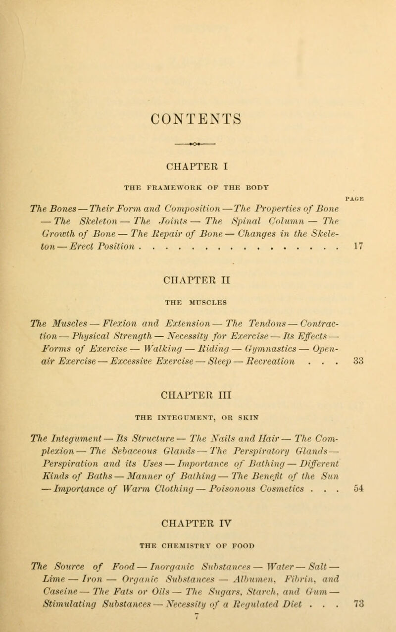 CONTENTS CHAPTER I THE FRAMEWORK OF THE BODY The Bones — Their Form and Composition — The Properties of Bone — The Skeleton — The Joints — The Spinal Column — The Growth of Bone — The Bepair of Bone — Changes in the Skele- ton— Erect Position CHAPTER II THE MUSCLES The Muscles — Flexion and Extension—The Tendons—Contrac- tion— Physical Strength — Necessity for Exercise — Its Effects- Forms of Exercise— Walking — Riding— Gymnastics— Ojnn- air Exercise — Excessive Exercise — Sleep — Recreation ... 33 CHAPTER III THE INTEGUMENT, OR SKIN The Integument — Its Structure— The Nails and Hair— The Com- plexion— The Sebaceous (Hands—The Perspiratory Glands — Perspiration and its Uses — Importance of Bathing — Different Kinds of Baths — Manner of Bathing— The Benefit of the Sun — Importance of Warm Clothing — Poisonous Cosmetics ... 54 CHAPTER IV THE CHEMISTRY OF FOOD The Source of Food—Inorganic Substances — Water — Salt — Lime — Iron— Organic Substances — Albumen, Fibrin, and Caseine—The Fats or Oils— The Sugars, Starch, and Gum —