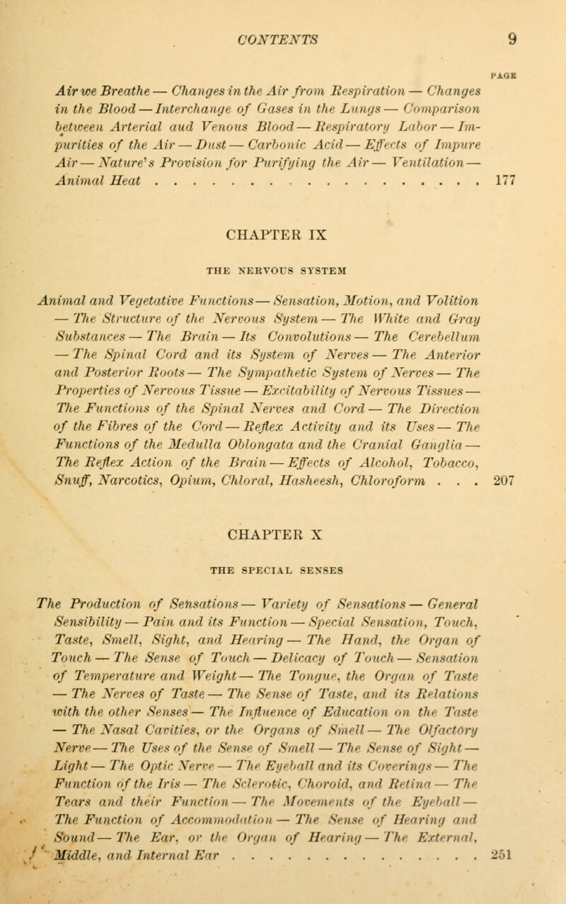 Air we Breathe — Changes in the Air from Respiration — Changes in the Blood—Interchange of Gases in the Lungs— Comparison between Arterial aud Venous Blood — Respiratory Labor—Im- purities of the Air — Dust—Carbonic Acid—■ Effects of Impure Air — Nature1 s Provision for Purifying the Air— Ventilation — Animal Heat 177 CHAPTER IX THE NERVOUS SYSTEM Animal and Vegetative Functions—Sensation, Motion, and Volition — The Structure of the Nervous System—The White and Gray Substances—The Brain — Its Convolutions—The Cerebellum — The Spinal Cord and its System of Nerves— The Anterior and Posterior Roots— The Sympathetic System of Nerves— The Properties of Nervous Tissue— Excitability of Nervous Tissues — The Functions of the Spinal Nerves and Cord— The Direction of the Fibres of the Cord — Reflex Activity and its Uses— The Functions of the Medulla Oblongata and the Cranial Ganglia — The Reflex Action of the Brain — Effects of Alcohol, Tobacco, Snuff, Narcotics, Opium, Chloral, Hasheesh, Chloroform . . . 207 CHAPTER X THE SPECIAL SENSES The Production of Sensations— Variety of Sensations—General Sensibility—Pain and its Function — Special Sensation, Touch, Taste, Smell, Sight, and Hearing—The Hand, the Organ of Touch — The Sense of Touch — Delicacy of Touch—Sensation of Temperature and Weight—The Tongue, the Organ of Taste — The Nerves of Taste— The Sense of Taste, and. its Relations with the other Senses— The Influence of Education on th> Taste — The Nasal Cavities, or the Organs of Smell— The Olfactory Nerve—The Uses of the Sense of Smell— The Sense of Sight — Light— The Optic Nerve— The Eyeball and its < 'overings— The Function of the Iris — The Sclerotic, Choroid, and Retina— The Tears and their Function—The Movements of the Eyeball — The Function of Accommodation— The Sense of Hearing and Sound—The Ear, or the Organ of Hearing—The External, f Middle, and Internal Ear 251