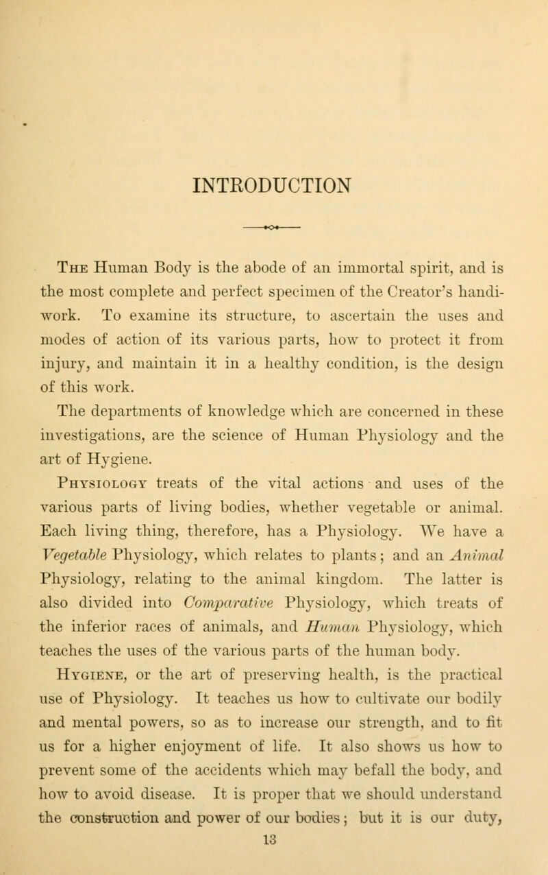 INTRODUCTION The Human Body is the abode of an immortal spirit, and is the most complete and perfect specimen of the Creator's handi- work. To examine its structure, to ascertain the uses and modes of action of its various parts, how to protect it from injury, and maintain it in a healthy condition, is the design of this work. The departments of knowledge which are concerned in these investigations, are the science of Human Physiology and the art of Hygiene. Physiology treats of the vital actions and uses of the various parts of living bodies, whether vegetable or animal. Each living thing, therefore, has a Physiology. We have a Vegetable Physiology, which relates to plants; and an Animal Physiology, relating to the animal kingdom. The latter is also divided into Comparative Physiology, which treats of the inferior races of animals, and Human Physiology, which teaches the uses of the various parts of the human body. Hygiene, or the art of preserving health, is the practical use of Physiology. It teaches us how to cultivate our bodily and mental powers, so as to increase our streugth, and to fit us for a higher enjoyment of life. It also shows us how to prevent some of the accidents which may befall the body, and how to avoid disease. It is proper that we should understand the construction and power of our bodies; but it is our duty,