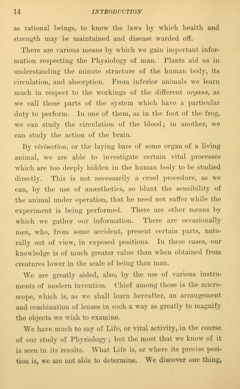 as rational beings, to know the laws by which health and strength may be maintained and disease warded off. There are various means by which we gain important infor- mation respecting the Physiology of man. Plants aid us in understanding the minute structure of the human body, its circulation, and absorption. From inferior animals we learn much in respect to the workings of the different organs, as we call those parts of the system which have a particular duty to perform. In one of them, as in the foot of the frog, we can study the circulation of the blood; in another, we can study the action of the brain. By vivisection, or the laying bare of some organ of a living animal, we are able to investigate certain vital processes which are too deeply hidden in the human body to be studied directly. This is not necessarily a cruel procedure, as we can, by the use of anaesthetics, so blunt the sensibility of the animal under operation, that he need not suffer while the experiment is being performed. There are other means by which we gather our information. There are occasionally men, who, from some accident, present certain parts, natu- rally out of view, in exposed positions. In these cases, our knowledge is of much greater value than when obtained from creatures lower in the scale of being than man. We are greatly aided, also, by the use of various instru- ments of modern invention. Chief among these is the micro- scope, which is, as we shall learn hereafter, an arrangement and combination of lenses in such a way as greatly to magnify the objects we wish to examine. We have much to say of Life, or vital activity, in the course of our study of Physiology; but the most that we know of it is seen in its results. What Life is, or where its precise posi- tion is, we are not able to determine. We discover one thing,