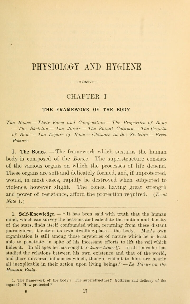 PHYSIOLOGY AND HYGIENE CHAPTER I THE FRAMEWORK OF THE BODY The Bones—Their Form and Composition—The Properties of Bone — The Skeleton—The, Joints— The Spinal Column—The Growth of Bone—The Repair of Bone—Changes in the Skeleton — Erect Posture 1. The Bones.—The framework which sustains the human body is composed of the Bones. The superstructure consists of the various organs on which the processes of life depend. These organs are soft and delicately formed, and, if unprotected, would, in most cases, rapidly be destroyed when subjected to violence, however slight. The bones, having great strength and power of resistance, afford the protection required. (Bead Note 1.) 1. Self-Knowledge. —  It has been said with truth that the human mind, which can survey the heavens and calculate the motion and density of the stars, finds itself confounded when, returning from these distant journeyings, it enters its own dwelling-place — the body. Man's own organization is still among those mysteries of nature which he is least able to penetrate, in spite of his incessant efforts to lift the veil which hides it. In all ages he has sought to knoic himself. In all times he has studied the relations between his own existence and that of the world, and those universal influences which, though evident to him, are nearly all inexplicable in their action upon living beings. — Le Pileur on the Human Body. 1. The framework of the body? The superstructure? Softness and delicacy of the organs ? How protected ?