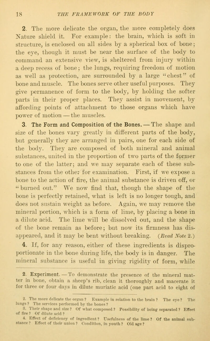 2. The more delicate the organ, the more completely does Nature shield it. For example: the brain, which is soft in structure, is enclosed on all sides by a spherical box of bone; the eye, though it must be near the surface of the body to command an extensive view, is sheltered from injury within a deep recess of bone; the lungs, requiring freedom of motion as well as protection, are surrounded by a large chest of bone and muscle. The bones serve other useful purposes. They give permanence of form to the body, by holding the softer parts in their proper places. They assist in movement, by affording points of attachment to those organs which have power of motion — the muscles. 3. The Form and Composition of the Bones. — The shape and size of the bones vary greatly in different parts of the body, but generally they are arranged in pairs, one for each side of the bod}-. They are composed of both mineral and animal substances, united in the proportion of two parts of the former to one of the latter; and we may separate each of these sub- stances from the other for examination. First, if we expose a bone to the action of fire, the animal substance is driven off, or  burned out. We now find that, though the shape of the bone is perfectly retained. Avhat is left is no longer tough, and does not sustain weight as before. Again, we may remove the mineral portion, which is a form of lime, by placing a bone in a dilute acid. The lime will be dissolved out, and the shape of the bone remain as before; but now its firmness has dis- appeared, and it may be bent without breaking. {Bead Xote 2.) 4. If, for any reason, either of these ingredients is dispro- portionate in the bone during life, the body is in danger. The mineral substance is useful in giving rigidity of form, while 2. Experiment. — To demonstrate the presence of the mineral mat- ter in bone, obtain a sheep's rib, clean it thoroughly and macerate it for three or four days in dilute muriatic acid (one part acid to eight of 2. The more delicate the organ ? Example in relation to the brain ? The eye ? The lungs? The services performed by the bones? 8. Their shape and size 1 Of what composed ? Possibility of being separated ? Effect of fire* Of dilate acid ? Rciency of Ingredient i Usefulness of the lime? Of the animal sub- Bffect of their anion ': Condition, in youth? Old age?