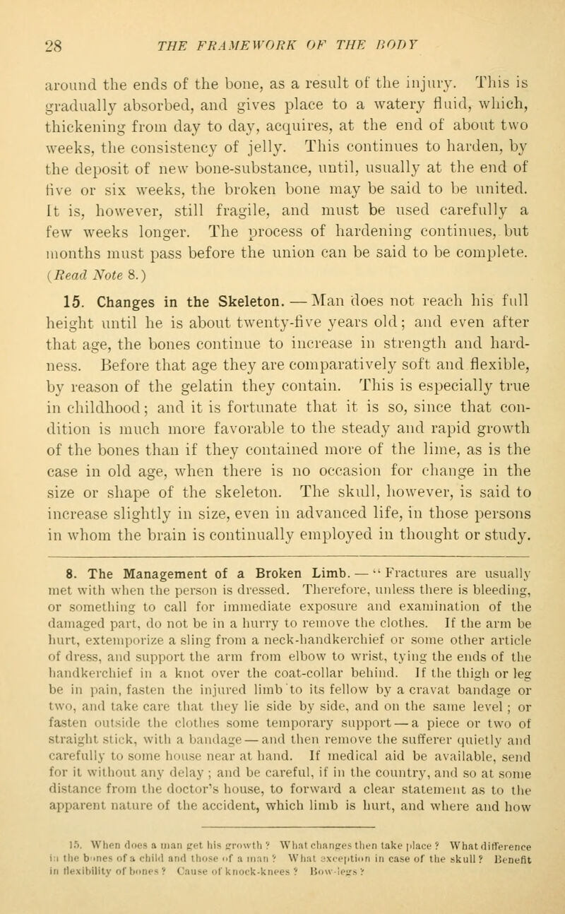 around the ends of the bone, as a result of the injury. This is gradually absorbed, and gives place to a watery fluid, which, thickening from day to day, acquires, at the end of about two weeks, the consistency of jelly. This continues to harden, by the deposit of new bone-substance, until, usually at the end of five or six weeks, the broken bone may be said to be united. It is, however, still fragile, and must be used carefully a few weeks longer. The process of hardening continues, but months must pass before the union can be said to be complete. (Bead Note 8.) 15. Changes in the Skeleton.—Man does not reach his full height until he is about twenty-five years old; and even after that age, the bones continue to increase in strength and hard- ness. Before that age they are comparatively soft and flexible, by reason of the gelatin they contain. This is especially true in childhood; and it is fortunate that it is so, since that con- dition is much more favorable to the steady and rapid growth of the bones than if they contained more of the lime, as is the case in old age, when there is no occasion for change in the size or shape of the skeleton. The skull, however, is said to increase slightly in size, even in advanced life, in those persons in whom the brain is continually employed in thought or study. 8. The Management of a Broken Limb. — ••Fractures are usually met with when the person is dressed. Therefore, unless there is bleeding, or something to call for immediate exposure and examination of the damaged part, do not be in a hurry to remove the clothes. If the arm be hurt, extemporize a sling from a neck-handkerchief or some other article of dress, and support the arm from elbow to wrist, tying the ends of the handkerchief in a knot over the coat-collar behind, if the thigh or leg be in pain, fasten the injured limb to its fellow by a cravat bandage or two, and take care that they lie side by side, and on the same level ; or fasten outside the clothes some temporary support — a piece or two of straighl stick, with a bandage — and then remove the sufferer quietly and carefully to some house near at hand. If medical aid be available, send for it without any delay ; and be careful, if in the country, and so at some distance from the doctor's house, to forward a clear statement as to the apparent nature of the accident, which limb is hurt, and where and how 15. When does a roan gel his growth? What changes then take jilace ? What difference In the b mes f :i child and those of :i man ! What exception in case of the ^k.u 11 f Benefit in flexibility of bones J Cau r knock-knees? Bow legs?