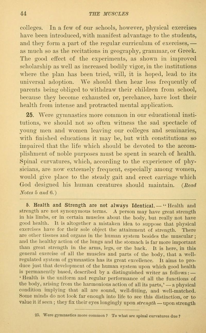 colleges. In a few of our schools, however, physical exercises have been introduced, with manifest advantage to the students, and they form a part of the regular curriculum of exercises, — as much so as the recitations in geography, grammar, or Greek. The good effect of the experiments, as shown in improved scholarship as well as increased bodily vigor, in the institutions where the plan has been tried, will, it is hoped, lead to its universal adoption. We should then hear less frequently of parents being obliged to withdraw their children from school, because they become exhausted or, perchance, have lost their health from intense and protracted mental application. 25. Were gymnastics more common in our educational insti- tutions, we should not so often witness the sad spectacle of young men and women leaving our colleges and seminaries, with finished educations it may be, but with constitutions so impaired that the life which should be devoted to the accom- plishment of noble purposes must be spent in search of health. Spinal curvatures, which, according to the experience of phy- sicians, are now extremely frequent, especially among women, would give place to the steady gait and erect carriage which God designed his human creatures should maintain. {Bead Notes 5 and 6.) 5. Health and Strength are not always Identical. — Health and strength are not synonymous terms. A person may have great strength in his limbs, or in certain muscles about the body, but really not have good health. It is altogether a mistaken idea to suppose that physical exercises have for their sole object the attainment of strength. There are other tissues and organs in the human system besides the muscular; and the healthy action of the lungs and the stomach is far more important than great strength in the arms, legs, or the back. It is here, in this general exercise of all the muscles and parts of the body, that a well- regulated system of gymnastics has its great excellence. It aims to pro- duce just that development of the human system upon which good health is permanently based, described by a distinguished writer as follows: — ' Health is the uniform and regular performance of all the functions of the body, arising from the harmonious action of all its parts,' — a physical condition implying that all are sound, well-fitting, and well-matched. Some minds do not look far enough into life to see this distinction, or to value it if seen ; they fix their eyes longingly upon strength — upon strength 25. Were gymnastics more common f To what are spinal curvatures due ?