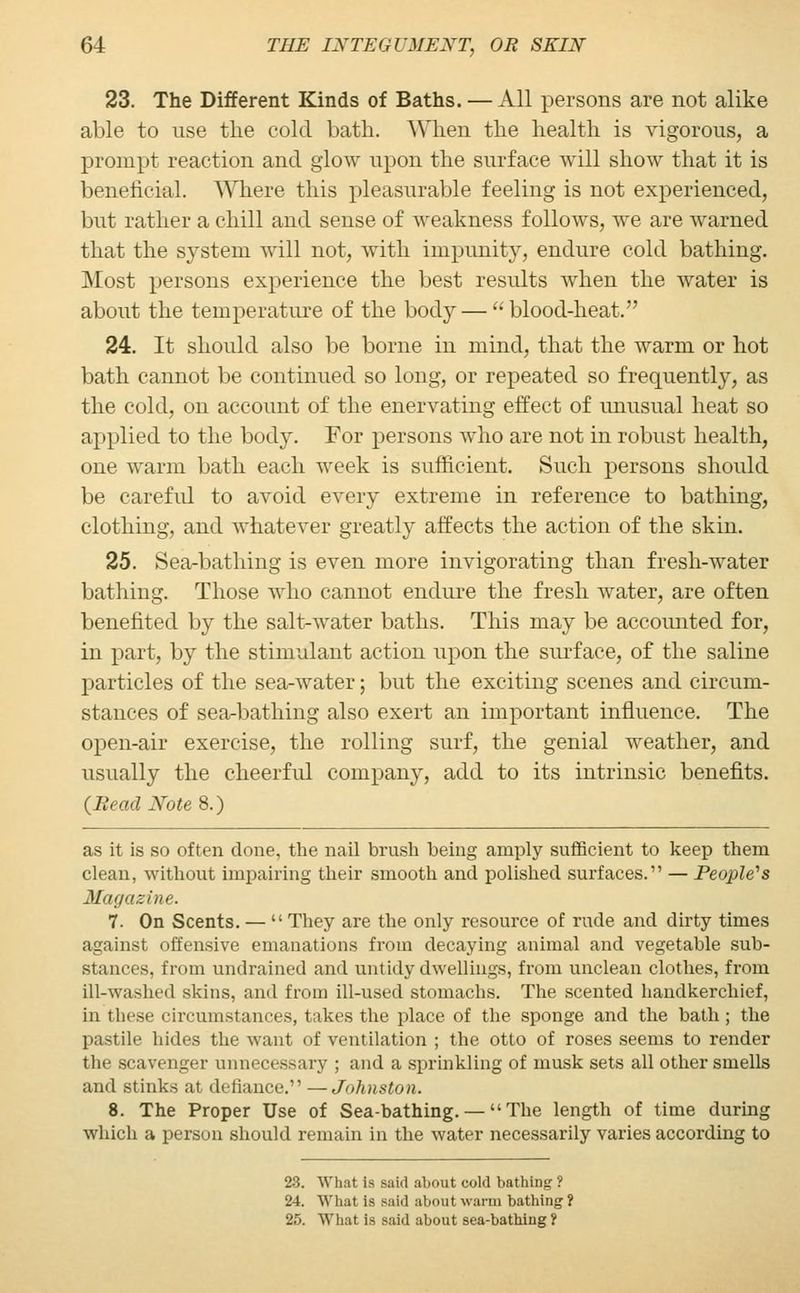 23. The Different Kinds of Baths. — All persons are not alike able to use the cold bath. When the health is vigorous, a prompt reaction and glow upon the surface will show that it is beneficial. Where this pleasurable feeling is not experienced, but rather a chill and sense of weakness follows, we are warned that the system will not, with impunity, endure cold bathing. Most persons experience the best results when the water is about the temperature of the body — blood-heat. 24. It should also be borne in mind, that the warm or hot bath cannot be continued so long, or repeated so frequently, as the cold, on account of the enervating effect of unusual heat so applied to the body. For persons who are not in robust health, one warm bath each week is sufficient. Such persons should be carefid to avoid every extreme in reference to bathing, clothing, and whatever greatly affects the action of the skin. 25. Sea-bathing is even more invigorating than fresh-water bathing. Those who cannot endure the fresh water, are often benefited by the salt-water baths. This may be accounted for, in part, by the stimulant action upon the surface, of the saline particles of the sea-water; but the exciting scenes and circum- stances of sea-bathing also exert an important influence. The open-air exercise, the rolling surf, the genial weather, and usually the cheerful company, add to its intrinsic benefits. (Bead Note 8.) as it is so often done, the nail brush being amply sufficient to keep them clean, without impairing their smooth and polished surfaces. — People's Magazine. 7. On Scents. — They are the only resource of rude and dirty times against offensive emanations from decaying animal and vegetable sub- Btances, from undrained and untidy dwellings, from unclean clothes, from ill-washed skins, and from ill-used stomachs. The scented handkerchief, in these circumstances, takes the place of the sponge and the bath ; the pastile hides the want of ventilation ; the otto of roses seems to render the scavenger unnecessary ; and a sprinkling of musk sets all other smells and stinks at defiance. —Johnston. 8. The Proper Use of Sea-bathing. — The length of time during which a person should remain in the water necessarily varies according to 23. What i< said about cold bathing ? 24. What is said about warm bathing ? 25. What is said about sea-bathing?