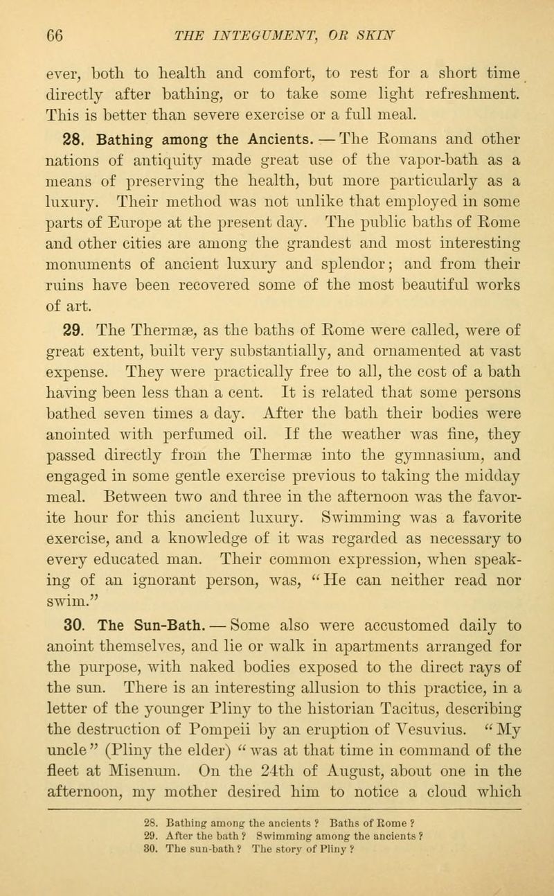 ever, both to health, and comfort, to rest for a short time directly after bathing, or to take some light refreshment. This is better than severe exercise or a full meal. 28. Bathing among the Ancients.—The Eomans and other nations of antiquity made great use of the vapor-bath as a means of preserving the health, but more particularly as a luxury. Their method was not unlike that employed in some parts of Europe at the present day. The public baths of Borne and other cities are among the grandest and most interesting monuments of ancient luxury and splendor; and from their ruins have been recovered some of the most beautiful works of art. 29. The Thermae, as the baths of Rome were called, were of great extent, built very substantially, and ornamented at vast expense. They were practically free to all, the cost of a bath having been less than a cent. It is related that some persons bathed seven times a day. After the bath their bodies were anointed with perfumed oil. If the weather was fine, they passed directly from the Thermae into the gymnasium, and engaged in some gentle exercise previous to taking the midday meal. Between two and three in the afternoon was the favor- ite hour for this ancient luxury. Swimming was a favorite exercise, and a knowledge of it was regarded as necessary to every educated man. Their common expression, when speak- ing of an ignorant person, was, He can neither read nor swim. 30. The Sun-Bath. — Some also were accustomed daily to anoint themselves, and lie or walk in apartments arranged for the purpose, with naked bodies exposed to the direct rays of the sun. There is an interesting allusion to this practice, in a letter of the younger Pliny to the historian Tacitus, describing the destruction of Pompeii by an eruption of Vesuvius. My uncle (Pliny the elder) was at that time in command of the fleet at Misenum. On the 24th of August, about one in the afternoon, my mother desired him to notice a cloud which 28. Bathing among the ancients ? Baths of Rome? 29. After the bath ? Swimming among the ancients ? 80. The sun-bath? The story of Pliny I