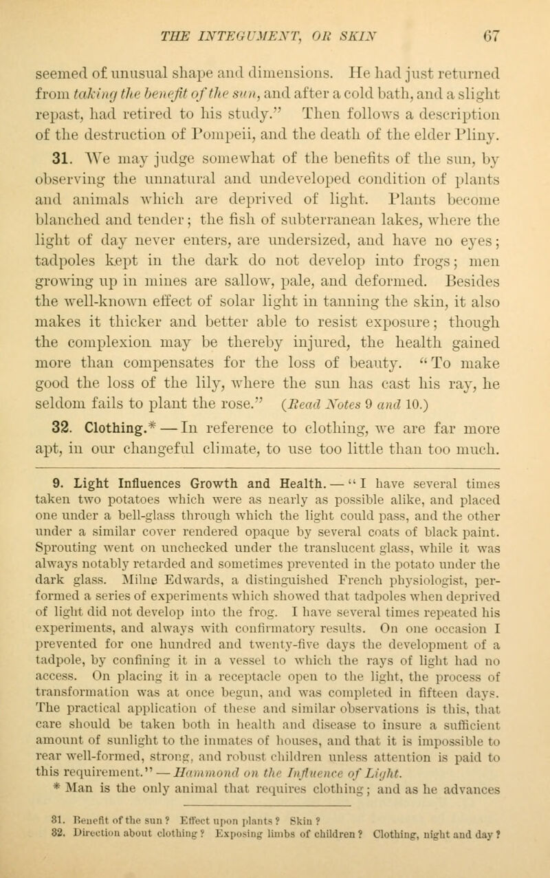 seemed of unusual shape and dimensions. He had just returned from taking the benefit ofthesun,&ad altera fold bath, and a slight repast, had retired to his study.' Then follows a description of the destruction of Pompeii, and the death of the elder Pliny. 31. We may judge somewhat of the benefits of the sun. by observing the unnatural and undeveloped condition of plants and animals which are deprived of light. Plants become blanched and tender ; the fish of subterranean lakes, where the lighl of day never enters, are undersized, and have no eves; tadpoles kept in the dark do not develop into frogs; men growing up in mines are sallow, pale, and deformed. Besides the well-known effect of solar light in tanning the skin, it also makes it thicker and better able to resist exposure; though the complexion may be thereby injured, the health gained more than compensates for the loss of beauty. To make good the loss of the lily, where the sun has cast his ray, he seldom fails to plant the rose. {Bead Notes 9 and 10.) 32. Clothing.*—In reference to clothing, we are far more apt, in our changeful climate, to use too little than too much. 9. Light Influences Growth and Health. — I have several times taken two potatoes which were as nearly as possible alike, and placed one under a bell-glass through which the light could pass, and the other under a similar cover rendered opaque by several coats of black paint. Sprouting went on unchecked under the translucent glass, while it was always notably retarded and sometimes prevented in the potato under the dark glass. Milne Edwards, a distinguished French physiologist, per- formed a series of experiments which showed that tadpoles when deprived of light did not develop into the frog. I have several times repeated his experiments, and always with confirmatory results. On one occasion 1 prevented for one hundred and twenty-five days the development of a tadpole, by confining it in a vessel to which the rays of light had no access. On placing it in a receptacle open to the light, the process of transformation was at once begun, and was completed in fifteen days. The practical application Of these and similar observations is this, that care should be taken both in health and disease to insure a sufficient amount of sunlight to the inmates of houses, and that it is impossible to rear well-formed, strong, and robust children unless attention is paid to this requirement.—Hammond on the Influence of Light. * Man is the only animal that requires clothing; and as he advances 81. Benefit of the sun? Effect upon plants ? Skin? '62. Direction about clothing? Exposing limbs of children? Clothing, night and day?