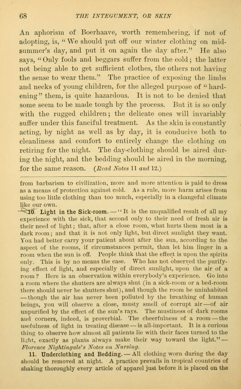 An aphorism of Boerhaave, worth remembering, if not of adopting, is, We should put off our winter clothing on mid- summer's day, and put it on again the day after. He also says,  Only fools and beggars suffer from the cold; the latter not being able to get sufficient clothes, the others not having the sense to wear them. The practice of exposing the limbs and necks of young children, for the alleged purpose of  hard- ening them, is quite hazardous. It is not to be denied that some seem to be made tough by the process. But it is so only with the rugged children; the delicate ones will invariably suffer under this fanciful treatment. As the skin is constantly acting, by night as well as by day, it is conducive both to cleanliness and comfort to entirely change the clothing on retiring for the night. The day-clothing should be aired dur- ing the night, and the bedding should be aired in the morning, for the same reason. (Bead Notes 11 and 12.) from barbarism to civilization, more and more attention is paid to dress as a means of protection against cold. As a rule, more harm arises from using too little clothing than too much, especially in a changeful climate like our own. ~^I0*. Light in the Sick-room. — It is the unqualified result of all my experience with the sick, that second only to their need of fresh air is their need of light; that, after a close room, what hurts them most is a dark room; and that it is not only light, but direct sunlight they want. You had better carry your patient about after the sun, according to the aspect of the rooms, if circumstances permit, than let him linger in a room when the sun is off. People think that the effect is upon the spirits only. This is by no means the case. Who has not observed the purify- ing effect of light, and especially of direct sunlight, upon the air of a room ? Here is an observation within everybody's experience. Go into a room where the shutters are always shut (in a sick-room or a bed-room there should never be shutters shut), and though the room be uninhabited — though the air has never been polluted by the breathing of human beings, you will observe a close, musty smell of corrupt air—of air unpurified by the effect of the sun's rays. The mustiness of dark rooms and corners, indeed, is proverbial. The cheerfulness of a room — the usefulness of light in treating disease — is all-important. It is a curious thing to observe how almost all patients lie with their faces turned to the li-dit, exactly as plants always make their way toward the light. — Florence Nightingale's Notes on Nursing. 11. Underclothing and Bedding. — All clothing worn during the day should be removed at night. A practice prevails in tropical countries of shaking thoroughly every article of apparel just before it is placed on the