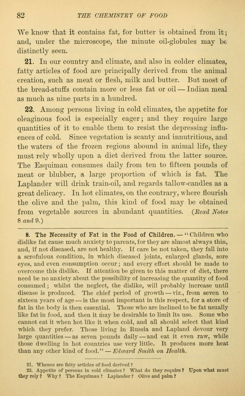 We know that it contains fat, for butter is obtained from it; and, under the microscope, the minute oil-globules may be distinctly seen. 21. In our country and climate, and also in colder climates, fatty articles of food are principally derived from the animal creation, such as meat or flesh, milk and butter. But most of the bread-stuffs contain more or less fat or oil — Indian meal as much as nine parts in a hundred. 22. Among persons living in cold climates, the appetite for oleaginous food is especially eager; and they require large quantities of it to enable them to resist the depressing influ- ences of cold. Since vegetation is scanty and innutritious, and the waters of the frozen regions abound in animal life, they must rely wholly upon a diet derived from the latter source. The Esquimau consumes daily from ten to fifteen pounds of meat or blubber, a large proportion of which is fat. The Laplander will drink train-oil, and regards tallow-candles as a great delicacy. In hot climates, on the contrary, where flourish the olive and the palm, this kind of food may be obtained from vegetable sources in abundant quantities. {Bead Notes 8 and 9.) 8. The Necessity of Fat in the Food of Children. —  Children who dislike fat cause much anxiety to parents, for they are almost always thin, and, if not diseased, are not healthy. If care be not taken, they fall into a scrofulous condition, in which diseased joints, enlarged glands, sore eyes, and even consumption occur; and every effort should be made to overcome this dislike. If attention be given to this matter of diet, there need be no anxiety about the possibility of increasing the quantity of food consumed; whilst the neglect, the dislike, will probably increase until disease is produced. The chief period of growth — viz., from seven to sixteen years of age — is the most important in this respect, for a store of fat in the body is then essential. Those who are inclined to be fat usually like fat in food, and then it may be desirable to limit its use. Some who cannot eat it when hot like it when cold, and all should select that kind which they prefer. Those living in Russia and Lapland devour very large quantities — as seven pounds daily — and eat it even raw, while those dwelling in hot countries use very little. It produces more heat than any other kind of food. —Edward Smith on Health. 21. Whence are fatty articles of food derived ? 22. Appetite of persons in cold climates ? What do they require ? Upon what must they rely ? Why r The Esquimau ? Laplander ? Olive and palm ?