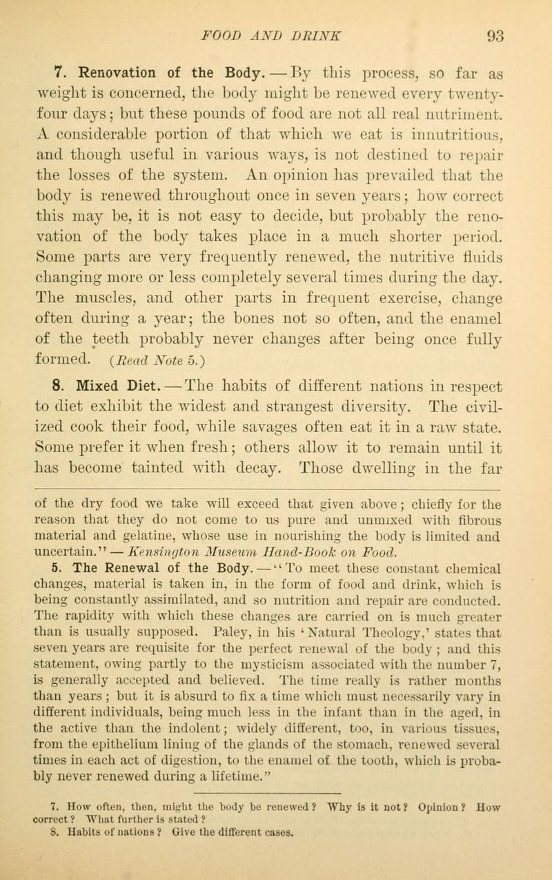 7. Renovation of the Body.—By this process, so far as weight is concerned, the body might be renewed every twenty- four days; but these pounds of food are not all real nutriment. A considerable portion of that which we eat is innutritious, and though useful in various ways, is not destined to repair the losses of the system. An opinion has prevailed that the body is renewed throughout once in seven years; how correcl this may be, it is not easy to decide, but probably the reno- vation of the body takes place in a much shorter period. Some parts are very frequently renewed, the nutritive fluids changing more or less completely several times during the day. The muscles, and other parts in frequent exercise, change often during a year; the bones not so often, and the enamel of the teeth probably never changes after being once fully formed. < Bead -Vote 5.) 8. Mixed Diet.—The habits of different nations in respect to diet exhibit the widest and strangest diversity. The civil- ized cook their food, while savages often eat it in a raw state. Some prefer it when fresh; others allow it to remain until it has become tainted with decay. Those dwelling in the far of the dry food we take will exceed that given above; chiefly for the reason that they do not come to us pure and unmixed with fibrous material and gelatine, whose use in nourishing the body is limited and uncertain. — Kensington Museum Hand-Book on Food. 5. The Renewal of the Body.—To meet these constant chemical changes, material is taken in, in the form of food and drink, which is being constantly assimilated, and so nutrition and repair are conducted. The rapidity with which these changes are carried on is much greater than is usually supposed. Paley, in his 'Natural Theology,' states that seven years arc requisite for the perfect renewal of the body; and this statement, owing partly to the mysticism associated with the number 7, is generally accepted and believed. The time really is rather months than years ; but it is absurd to fix a time which must necessarily vary in different individuals, being much less in the infant than in the aged, in the active than the indolent; widely different, too, in various tissues, from the epithelium lining of the glands of the stomach, renewed several times in each act of digestion, to the enamel of the tooth, which is proba- bly never renewed during a lifetime.'' T. How often, then, might the body be renewed? Why is it not? Opinion ? Uow correct? What farther is stated ': 8. Habits of nations ? Give the different cases.