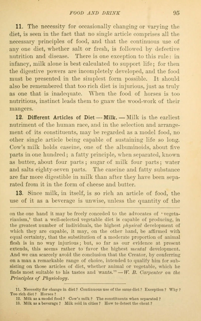 11. The necessity for occasionally changing or varying the diet, is seen in the fact that no single article comprises all the necessary principles of food, and that the continuous use of any one diet, whether salt or fresh, is followed by defective nutrition and disease. There is one exception to this rule: in infancy, milk alone is best calculated to support life; for then the digestive powers are incompletely developed, and the food must be presented in the simplest form possible. It should also be remembered that too rich diet is injurious, just as truly as one that is inadequate. When the food of horses is too nutritious, instinct leads them to gnaw the wood-work of their mangers. 12. Different Articles of Diet — Milk. — Milk is the earliest nutriment of the human race, and in the selection and arrange- ment of its constituents, may be regarded as a model food, no other single article being capable of sustaining life so long. Cow's milk holds caseine, one of the albuminoids, about five parts in one hundred; a fatty principle, when separated, known as butter, about four parts; sugar of milk four parts; water and salts eighty-seven parts. The caseine and fatty substance are far more digestible in milk than after they have been sepa- rated from it in the form of cheese and butter. 13. Since milk, in itself, is so rich an article of food, the use of it as a beverage is unwise, unless the quantity of the on the one hand it may be freely conceded to the advocates of ' vegeta- rianism, ' that a well-selected vegetable diet is capable of producing, in the greatest number of individuals, the highest physical development of which they are capable, it may, on the other hand, be affirmed with equal certainty, that the substitution of a moderate proportion of animal flesh is in no way injurious; but, so far as our evidence at present extends, this seems rather to favor the highest mental development. And we can scarcely avoid the conclusion that the Creator, by conferring on a man a remarkable range of choice, intended to qualify him for sub- sisting on those articles of diet, whether animal or vegetable, which he finds most suitable to his tastes and wants.—IT. D. Carpenter on the Principles of Physiology. 11. Necessity for change in diet ? Continuous use of the same diet ? Exception ? Why Too rich diet ? Horses ? 12. Milk as a model food ? Cow's milk ? The constituents when separated ? 13. Milk as a beverage ! Milk sold in cities ? How to detect the cheat ?