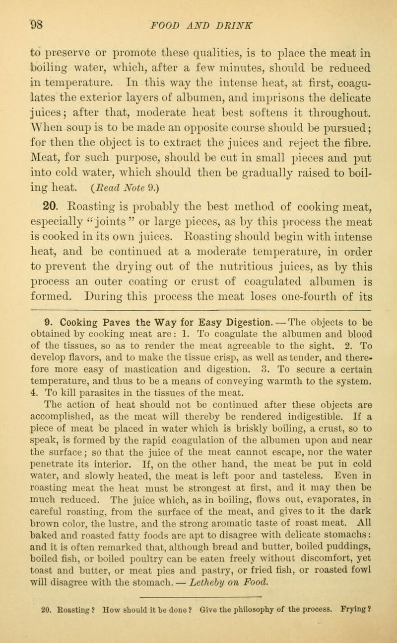 to preserve or promote these qualities, is to place the meat in boiling water, which, after a few minutes, should be reduced in temperature. In this way the intense heat, at first, coagu- lates the exterior layers of albumen, and imprisons the delicate juices; after that, moderate heat best softens it throughout. When soup is to be made an opposite course should be pursued; for then the object is to extract the juices and reject the fibre. Meat, for such purpose, should be cut in small pieces and put into cold water, which should then be gradually raised to boil- ing heat. (Bead Note 9.) 20. Eoasting is probably the best method of cooking meat, especially joints or large pieces, as by this process the meat is cooked in its own juices. Eoasting should begin with intense heat, and be continued at a moderate temperature, in order to prevent the drying out of the nutritious juices, as by this process an outer coating or crust of coagulated albumen is formed. During this process the meat loses one-fourth of its 9. Cooking Paves the Way for Easy Digestion.—The objects to be obtained by cooking meat are: 1. To coagulate the albumen and blood of the tissues, so as to render the meat agreeable to the sight. 2. To develop flavors, and to make the tissue crisp, as well as tender, and there- fore more easy of mastication and digestion. 3. To secure a certain temperature, and thus to be a means of conveying warmth to the system. 4. To kill parasites in the tissues of the meat. The action of heat should not be continued after these objects are accomplished, as the meat will thereby be rendered indigestible. If a piece of meat be placed in water which is briskly boiling, a crust, so to speak, is formed by the rapid coagulation of the albumen upon and near the surface; so that the juice of the meat cannot escape, nor the water penetrate its interior. If, on the other hand, the meat be put in cold water, and slowly heated, the meat is left poor and tasteless. Even in roasting meat the heat must be strongest at first, and it may then be much reduced. The juice which, as in boiling, flows out, evaporates, in careful roasting, from the surface of the meat, and gives to it the dark brown color, the lustre, and the strong aromatic taste of roast meat. All baked and masted fatty foods are apt to disagree with delicate stomachs: and it is often remarked that, although bread and butter, boiled puddings, boiled fish, or boiled poultry can be eaten freely without discomfort, yet toast and butter, or meat pies and pastry, or fried fish, or roasted fowl will disagree with the stomach. — Letheby on Food. 20. Eoasting? How should it be done? Give the philosophy of the process. Frying?