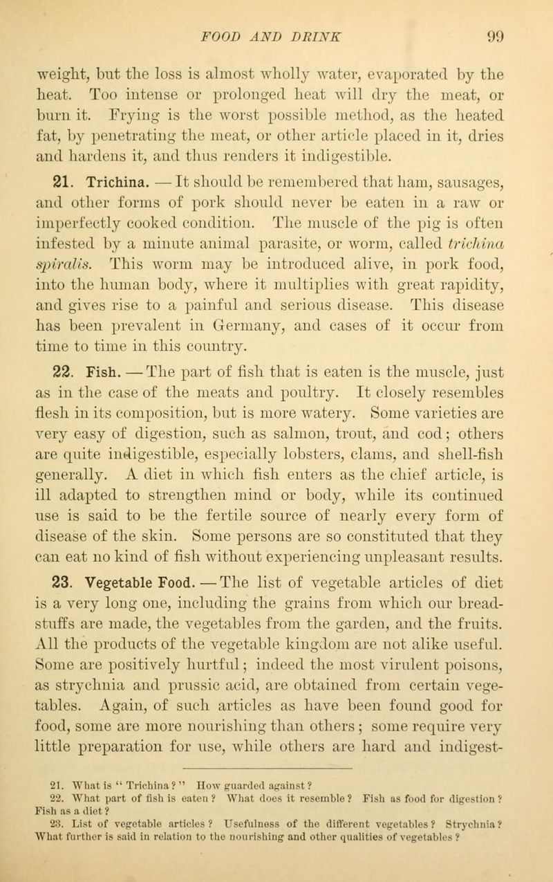weight, but the loss is almost wholly water, evaporated by the heat. Too intense or prolonged heat will dry the meat, or burn it. Frying is the worst possible method, as the heated fat, by penetrating the meat, or other article placed in it, dries and hardens it, and thus renders it indigestible. 21. Trichina. —It should be remembered that ham, sausages, and other forms of pork should never be eaten in a raw or imperfectly cooked condition. The muscle of the pig is often infested by a minute animal parasite, or worm, called trichina spiralis. Tins worm may be introduced alive, in pork food, into the human body, where it multiplies with great rapidity, and gives rise to a painful and serious disease. This disease has been prevalent in Germany, and cases of it occur from time to time in this country. 22. Fish. —The part of fish that is eaten is the muscle, just as in the case of the meats and poultry. It closely resembles flesh in its composition, but is more watery. Some varieties are very easy of digestion, such as salmon, trout, and cod; others are quite indigestible, especially lobsters, clams, and shell-fish generally. A diet in which fish enters as the chief article, is ill adapted to strengthen mind or body, while its continued use is said to be the fertile source of nearly every form of disease of the skin. Some persons are so constituted that they can eat no kind of fish without experiencing unpleasant results. 23. Vegetable Food.—The list of vegetable articles of diet is a very long one, including the grains from which our bread- stuffs are made, the vegetables from the garden, and the fruits. All the products of the vegetable kingdom are not alike useful. Some are positively hurtful; indeed the most virulent poisons, as strychnia and prussic acid, are obtained from certain vege- tables. A.gain, of such articles as have been found good for food, some are mure nourishing than others; some require very little preparation for use, while others are hard and indigest- 21. What is Trichina? Hew guarded against! 'J-.'. What part of fish is eaten ( What does it resemble? Fish as food for digestion J Fish as a diet? 28. List of vegetable articles? Usefulness of the different vegetables? Strychnia? What farther is said in relation to the nourishing and other qualities of vegetables -