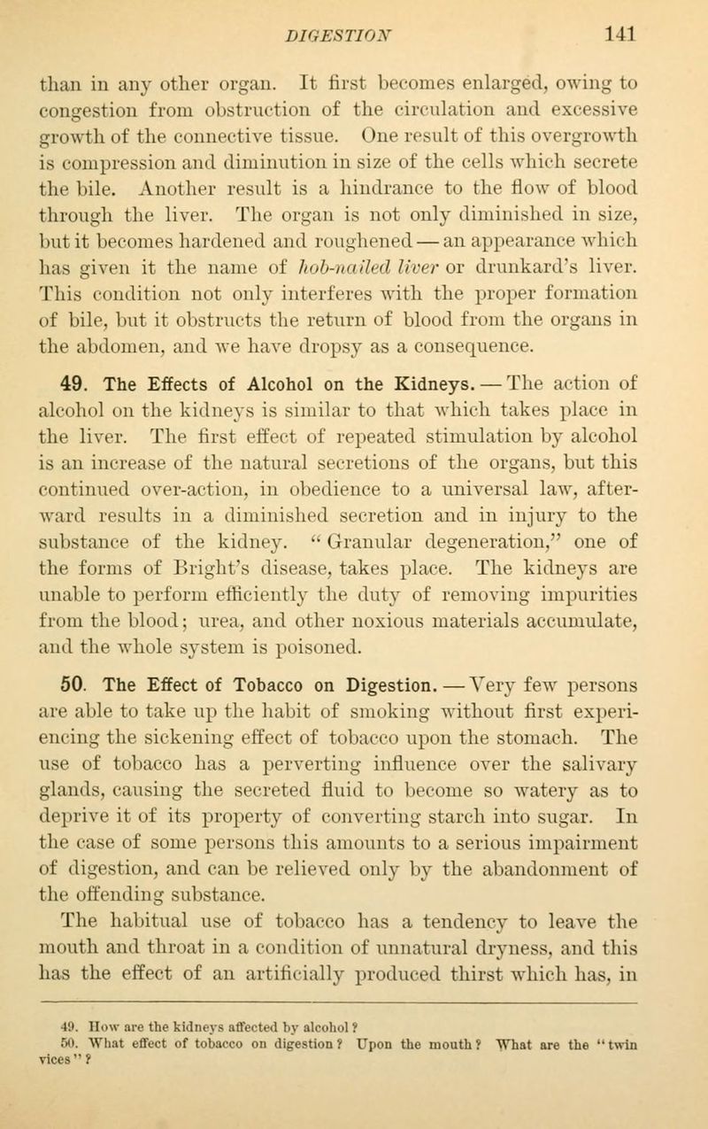 than in any other organ. It first becomes enlarged, owing to congestion from obstruction of the circulation and excessive growth of the connective tissue. One result of this overgrowth is compression and diminution in size of the cells which secrete the bile. Another result is a hindrance to the flow of blood through the liver. The organ is not only diminished in size, but it becomes hardened and roughened — an appearance which has given it the name of hob-nailed liver ox drunkard's liver. This condition not only interferes with the proper formation of bile, but it obstructs the return of blood from the organs in the abdomen, and Ave have dropsy as a consequence. 49. The Effects of Alcohol on the Kidneys. — The action of alcohol on the kidneys is similar to that which takes place in the liver. The first effect of repeated stimulation by alcohol is an increase of the natural secretions of the organs, but this continued over-action, in obedience to a universal law, after- ward results in a diminished secretion and in injury to the substance of the kidney. Granular degeneration, one of the forms of Bright's disease, takes place. The kidneys are unable to perform efficiently the duty of removing impurities from the blood; urea, and other noxious materials accumulate, and the whole system is poisoned. 50. The Effect of Tobacco on Digestion.—Very few persons are able to take up the habit of smoking without first experi- encing the sickening effect of tobacco upon the stomach. The use of tobacco has a perverting influence over the salivary glands, causing the secreted fluid to become so watery as to deprive it of its property of converting starch into sugar. In the case of some persons this amounts to a serious impairment of digestion, and can be relieved only by the abandonment of the off ending substance. The habitual use of tobacco has a tendency to leave the mouth and throat in a condition of unnatural dryness, and this has the effect of an artificially produced thirst which has, in 4K. How arc the kidneys affected by alcohol? 50. What effect of tobacco on digestion ? Upon the mouth ? What are the  twin vices ?