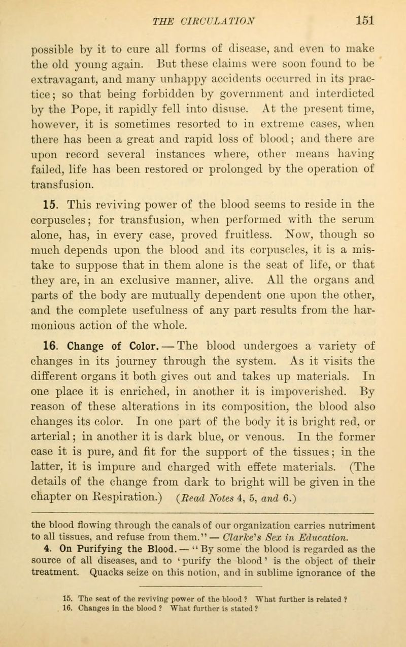 possible by it to cure all forms of disease, and even to make the old young again. But these claims were soon found to be extravagant, and many unhappy accidents occurred in its prac- tice; so that being forbidden by government and interdicted by the Pope, it rapidly fell into disuse. At the present time, however, it is sometimes resorted to in extreme cases, when there has been a great and rapid loss of blood; and there are upon record several instances where, other means having failed, life has been restored or prolonged by the operation of transfusion. 15. This reviving power of the blood seems to reside in the corpuscles; for transfusion, when performed with the serum alone, has, in every case, proved fruitless. Now, though so much depends upon the blood and its corpuscles, it is a mis- take to suppose that in them alone is the seat of life, or that they are, in an exclusive manner, alive. All the organs and parts of the body are mutually dependent one upon the other, and the complete usefulness of any part results from the har- monious action of the whole. 16. Change of Color. — The blood undergoes a variety of changes in its journey through the system. As it visits the different organs it both gives out and takes up materials. In one place it is enriched, in another it is impoverished. By reason of these alterations in its composition, the blood also changes its color. In one part of the body it is bright red, or arterial; in another it is dark blue, or venous. In the former case it is pure, and fit for the support of the tissues; in the latter, it is impure and charged with effete materials. (The details of the change from dark to bright will be given in the chapter on Respiration.) (Bead Notes 4, 5, and 6.) the blood flowing through the canals of our organization carries nutriment to all tissues, and refuse from them.— Clarke's Sex in Education. 4. On Purifying the Blood.—  By some the blood is regarded as the source of all diseases, and to ' purify the blood' is the object of their treatment. Quacks seize on this notion, and in sublime ignorance of the 15. The seat of the reviving power of the blood ? What further is related 1 16. Changes In the blood ? What further is stated ?