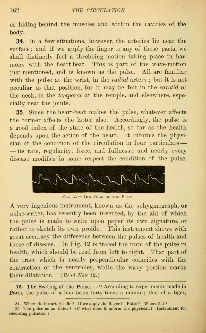 or hiding behind the muscles and within the cavities of the body. 34. In a few situations, however, the arteries lie near the surface; and if we apply the finger to any of these parts, we shall distinctly feel a throbbing motion taking place in har- mony with the heart-beat. This is part of the wave-motion just mentioned, and is known as the pulse. All are familiar with the pulse at the wrist, in the radial artery; but it is not peculiar to that position, for it may be felt in the carotid of the neck, in the temporal at the temple, and elsewhere, espe- cially near the joints. 35. Since the heart-beat makes the pulse, whatever affects the former affects the latter also. Accordingly, the pulse is a good index of the state of the health, so far as the health depends upon the action of the heart. It informs the physi- cian of the condition of the circulation in four particulars — — its rate, regularity, force, and fullness; and nearly every disease modifies in some respect the condition of the pulse. KJVNJv^J Fig. 4,_'. — The Fukm of the Film: A very ingenious instrument, known as the sphygmograph, or pulse-writer, has recently been invented, by the aid of which the pulse is made to write upon paper its own signature, or rather to sketch its own profile. This instrument shows with great accuracy the difference between the pulses of health and those of disease. In Fig. 42 is traced the form of the pulse in health, which should be read from left to right. That part of the trace which is nearly perpendicular coincides with the contraction of the ventricles, while the wavy portion marks their dilatation. (Read Note 12.) 12. The Beating of the Pulse. —'' According to experiments made in Paris, the pulse of a lion beats forty times a minute; that of a tiger, 84. Where do the arteries lie ? If we apply the finger ? Pulse ? Where felt ? 35. The pulse as an index ? Of what does it inform the physician ? Instrument for recording pulsation ?