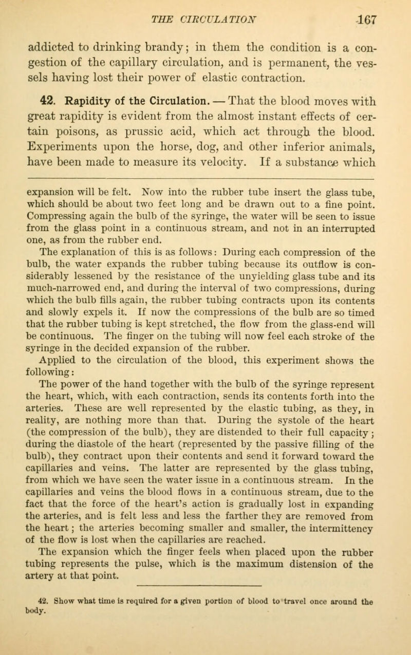 addicted to drinking brandy; in them the condition is a con- gestion of the capillary circulation, and is permanent, the ves- sels having lost their power of elastic contraction. 42. Rapidity of the Circulation. — That the blood moves with great rapidity is evident from the almost instant effects of cer- tain poisons, as prussic acid, which act through the blood. Experiments upon the horse, dog, and other inferior animals, have been made to measure its velocity. If a substance which expansion will be felt. Now into the rubber tube insert the glass tube, which should be about two feet long and be drawn out to a fine point. Compressing again the bulb of the syringe, the water will be seen to issue from the glass point in a continuous stream, and not in an interrupted one, as from the rubber end. The explanation of this is as follows: During each compression of the bulb, the water expands the rubber tubing because its outflow is con- siderably lessened by the resistance of the unyielding glass tube and its much-narrowed end, and during the interval of two compressions, during which the bulb fills again, the rubber tubing contracts upon its contents and slowly expels it. If now the compressions of the bulb are so timed that the rubber tubing is kept stretched, the flow from the glass-end will be continuous. The finger on the tubing will now feel each stroke of the syringe in the decided expansion of the rubber. Applied to the circulation of the blood, this experiment shows the following: The power of the hand together with the bulb of the syringe represent the heart, which, with each contraction, sends its contents forth into the arteries. These are well represented by the elastic tubing, as they, in reality, are nothing more than that. During the systole of the heart (the compression of the bulb), they are distended to their full capacity ; during the diastole of the heart (represented by the passive filling of the bulb), they contract upon their contents and send it forward toward the capillaries and veins. The latter are represented by the glass tubing, from which we have seen the water issue in a continuous stream. In the capillaries and veins the blood flows in a continuous stream, due to the fact that the force of the heart's action is gradually lost in expanding the arteries, and is felt less and less the farther they are removed from the heart; the arteries becoming smaller and smaller, the intermittency of the flow is lost when the capillaries are reached. The expansion which the finger feels when placed upon the rubber tubing represents the pulse, which is the maximum distension of the artery at that point. 42. Show what time is required for a given portion of blood to travel once around the body.
