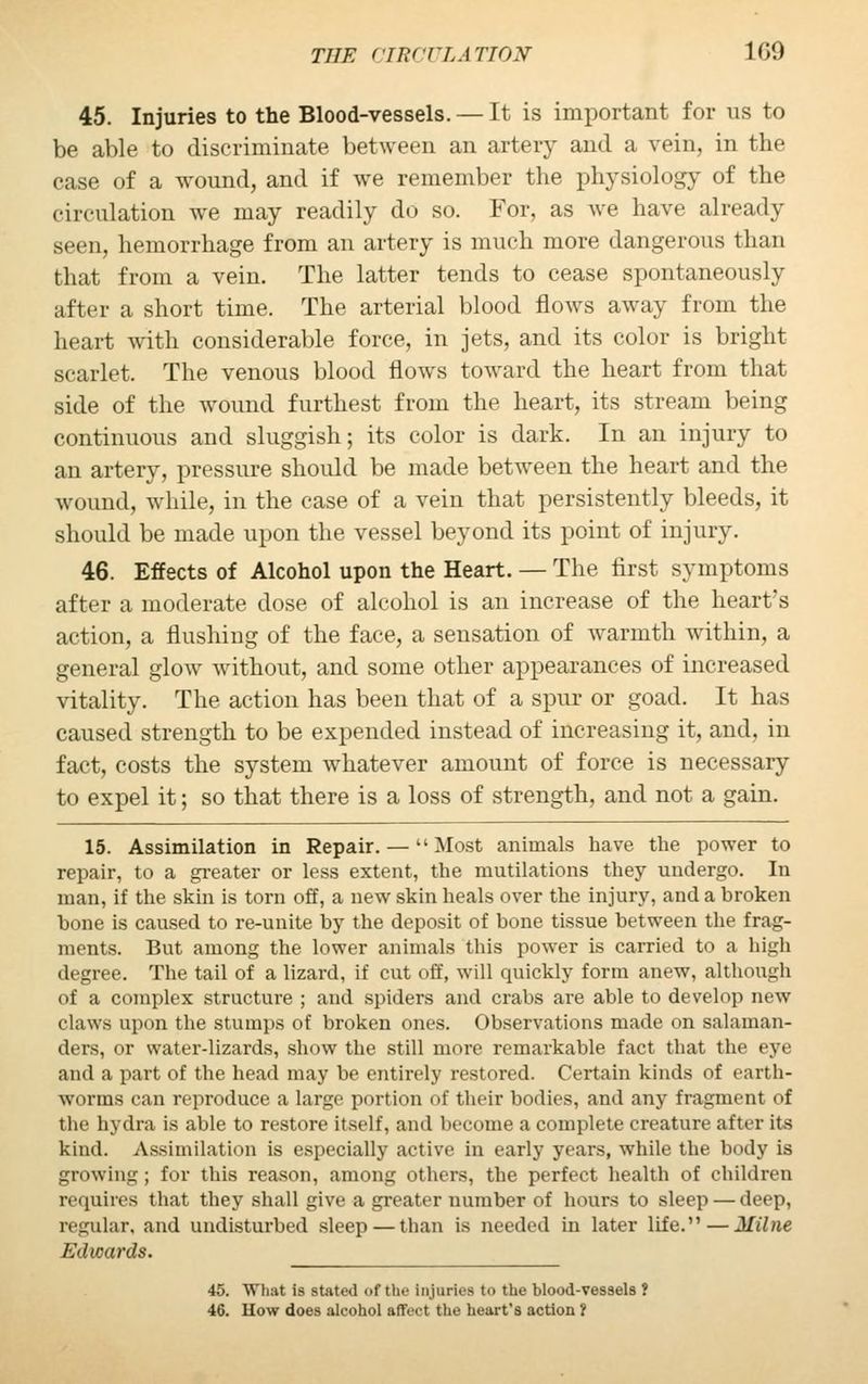 45. Injuries to the Blood-vessels. — It is important for us to be able to discriminate between an artery and a vein, in the case of a wound, and if we remember the physiology of the circulation we may readily do so. For, as we have already seen, hemorrhage from an artery is much more dangerous than that from a vein. The latter tends to cease spontaneously after a short time. The arterial blood flows away from the heart with considerable force, in jets, and its color is bright scarlet. The venous blood flows toward the heart from that side of the wound furthest from the heart, its stream being continuous and sluggish; its color is dark. In an injury to an artery, pressure should be made between the heart and the wound, while, in the case of a vein that persistently bleeds, it should be made upon the vessel beyond its point of injury. 46. Effects of Alcohol upon the Heart. — The first symptoms after a moderate dose of alcohol is an increase of the heart's action, a flushing of the face, a sensation of warmth within, a general glow without, and some other appearances of increased vitality. The action has been that of a spur or goad. It has caused strength to be expended instead of increasing it, and, in fact, costs the system whatever amount of force is necessary to expel it; so that there is a loss of strength, and not a gain. 15. Assimilation in Repair. — Most animals have the power to repair, to a greater or less extent, the mutilations they undergo. In man, if the skin is torn off, a new skin heals over the injury, and a broken bone is caused to re-unite by the deposit of bone tissue between the frag- ments. But among the lower animals this power is carried to a high degree. The tail of a lizard, if cut off, will quickly form anew, although of a complex structure ; and spiders and crabs are able to develop new claws upon the stumps of broken ones. Observations made on salaman- ders, or water-lizards, show the still more remarkable fact that the eye and a part of the head may be entirely restored. Certain kinds of earth- worms can reproduce a large portion of their bodies, and any fragment of the hydra is able to restore itself, and become a complete creature after its kind. Assimilation is especially active in early years, while the body is growing; for this reason, among others, the perfect health of children requires that they shall give a greater number of hours to sleep — deep, regular, and undisturbed sleep — than is needed in later life. — Milne Edwards. 45. What is stated of the injuries to the blood-vessels ? 46. How does alcohol affect the heart's action ?