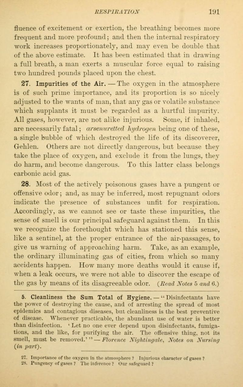 fluence of excitement or exertion, the breathing becomes more frequent and more profound; and then the internal respiratory work increases proportionately, and may even be double that of the above estimate. It has been estimated that in drawing a full breath, a man exerts a muscular force ecpial to raising two hundred pounds placed upon the chest. 27. Impurities of the Air. — The oxygen in the atmosphere is of such prime importance, and its proportion is so nicely adjusted to the wants of man, that any gas or volatile substance which supplants it must be regarded as a hurtful impurity. All gases, however, are not alike injurious. Some, if inhaled, are necessarily fatal; arsenurelied hydrogen being one of these, a single bubble of which destroyed the life of its discoverer, Gehlen. Others are not directly dangerous, but because they take the place of oxygen, and exclude it from the lungs, they do harm, and become dangerous. To this latter class belongs carbonic acid gas. 28. Most of the actively poisonous gases have a pungent or offensive odor; and, as may be inferred, most repugnant odors indicate the presence of substances unlit for respiration. Accordingly, as we cannot see or taste these impurities, the sense of smell is our principal safeguard against them. In this we recognize the forethought which has stationed this sense, like a sentinel, at the proper entrance of the air-passages, to give us warning of approaching harm. Take, as an example, the ordinary illuminating gas of cities, from which so many accidents happen. How many more deaths would it cause it. when a leak occurs, we were not able to discover the escape of the gas by means of its disagreeable odor. (Head Notes 5 and 0.) 5. Cleanliness the Sum Total of Hygiene.— ■• Disinfectants have the power of destroying the cause, and of arresting the spread of most epidemics and contagions diseases, but cleanliness is the best preventive of disease. Whenever practicable, the abundant use of water is better than disinfection. ' Let no one ever depend upon disinfectants, fumiga- tions, and the like, for purifying the air. The offensive thing, not its smell, must be removed.' — Ho re nee Nightingale, Notes on Nursing (in part). •2~. Importance of the oxygon in the atmosphere I Injurious character ofgasec I 28, Pungency of gases 1 The inference ? Our safeguard 1