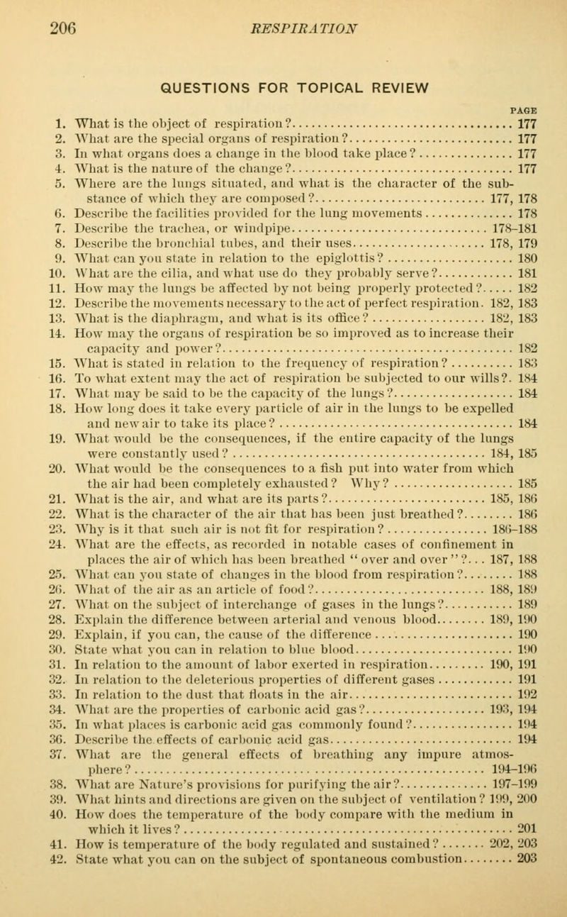 QUESTIONS FOR TOPICAL REVIEW PAGE 1. What is the object of respiration ? 177 2. What are the special organs of respiration ? 177 3. In what organs does a change in the blood take place? 177 4. What is the nature of the change ? 177 5. Where are the lungs situated, and what is the character of the sub- stance of which they are composed ? 177, 178 6. Describe the facilities provided for the lung movements 178 7. Describe the trachea, or windpipe 178-181 8. Describe the bronchial tubes, and their uses 178, 179 9. What can you state in relation to the epiglottis ? 180 1(). What are the cilia, and what use do they probably serve ? 181 11. How may the lungs be affected by not being properly protected? 182 12. Describe the movements necessary to the act of perfect respiration. 182, 183 13. What is the diaphragm, and what is its office ? 182, 183 14. How may the organs of respiration be so improved as to increase their capacity and power ? 182 15. What is stated in relation to the frequency of respiration? 183 16. To what extent may the act of respiration be subjected to our wills?. 184 17. What may be said to be the capacity of the lungs ? 184 18. How long does it take every particle of air in the lungs to he expelled and new air to take its place ? 184 19. What would be the consequences, if the entire capacity of the lungs were constantly used ? 184, 185 20. What would be the consequences to a fish put into water from which the air had been completely exhausted ? Why ? 185 21. What is the air, and what are its parts ? 185, 18(5 22. What is the character of the air that has been just breathed ? 180 23. Why is it that such air is not fit for respiration ? 180-188 24. What are the effects, as recorded in notable cases of confinement in places the air of which has been breathed  over and over ?... 187, 188 25. What can you state of changes in the blood from respiration ? 1S8 20. What of the air as an article of food ? 188, 189 27. What on the subject of interchange of gases in the lungs ? 189 28. Explain the difference between arterial and venous blood 189, 190 29. Explain, if you can, the cause of the difference 190 30. State what you can in relation to blue blood 190 31. In relation to the amount of labor exerted in respiration 190, 191 32. In relation to the deleterious properties of different gases 191 33. In relation to the dust that floats in the air 192 34. What are the properties of carbonic acid gas .' 193, 194 35. In what places is carbonic acid gas commonly found ? 194 36. Describe the effects of carbonic acid gas 194 37. What are the general effects of breathing any impure atmos- phere ? 194-196 38. What are Nature's provisions for purifying the air? 197-199 39. What hints and directions are given on the subject of ventilation ? 199, 200 40. How does the temperature of the body compare with the medium in which it lives ? 201 41. How is temperature of the body regulated and sustained ? 202, 203 42. State what you can on the subject of spontaneous combustion 203