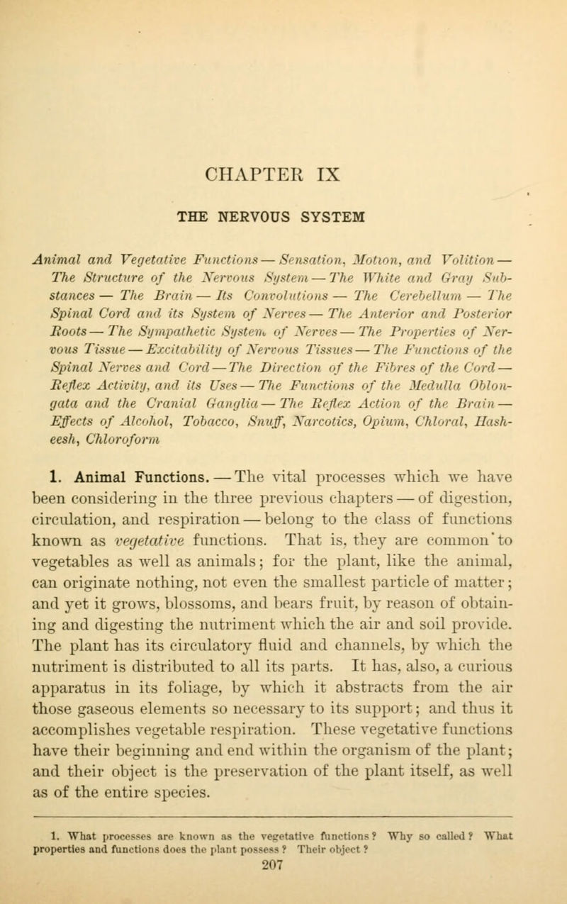 CHAPTER IX THE NERVOUS SYSTEM Animal and Vegetative Functions—Sensation, Motion, and Volition — The Structure of the Nervous System—The White and Gray Sub- stances— The Brain—Its Convolutions— The Cerebellum— The Spinal Cord and its Systeyn of Nerves—The Anterior and Posterior Boots—The Sympathetic System of Nerves—The Properties of Ner- vous Tissue — Excitability of Nervous Tissues — The Functions of the Spinal Nerves and Cord — The Direction of the Fibres of the Cord — Beftex Activity, and its Uses—Tlxe Functions of the Medulla Oblon- gata and the Cranial Ganglia—The Befiex Action of the Brain — Effects of Alcohol, Tobacco, Snuff, Narcotics, Opium, Chloral, Hash- eesh, Chloroform 1. Animal Functions.—The vital processes which Ave have been considering in the three previous chapters — of digestion, circulation, and respiration — belong to the class of functions known as vegetative functions. That is, they are common* to vegetables as well as animals; for the plant, like the animal, can originate nothing, not even the smallest particle of matter; and yet it grows, blossoms, and bears fruit, by reason of obtain- ing and digesting the nutriment which the air and soil provide. The plant has its circulatory fluid and channels, by which the nutriment is distributed to all its parts. It has, also, a curious apparatus in its foliage, by which it abstracts from the air those gaseous elements so necessary to its support; and thus it. accomplishes vegetable respiration. These vegetative functions have their beginning and end within the organism of the plant; and their object is the preservation of the plant itself, as well as of the entire species. 1. What processes are known as the vegetative function?? Why so called? What properties and functions does the plant possess ? Their object ?