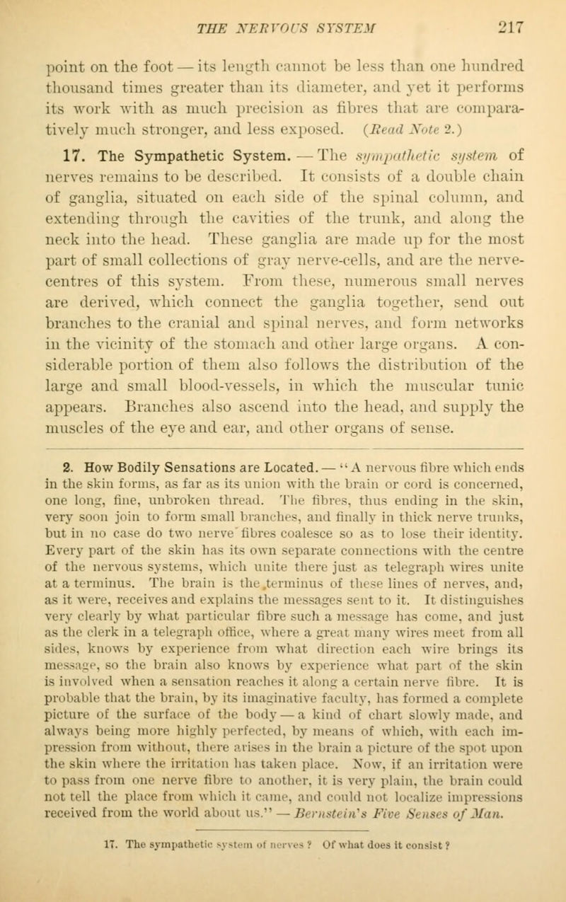 point on the foot — its length cannot be less than one hundred thousand times greater than its diameter, and yet it performs its work with as much precision as fibres that arc compara- tively much stronger, and less exposed. (Bead Note •-'.) 17. The Sympathetic System.—The sympathetic system of nerves remains to be described. It consists of a double chain of ganglia, situated on each side of the spinal column, and extending through the cavities of the trunk, and along the neck into the head. These ganglia are made up for the most part of small collections of gray nerve-cells, and are the nerve- centres of this system. From these, numerous small nerves are derived, which connect the ganglia together, send out branches to the cranial and spinal nerves, and form networks in the vicinity of the stomach and other large organs. A con- siderable portion of them also follows the distribution of the large and small blood-vessels, in which the muscular tunic appears. Branches also ascend into the head, and supply the muscles of the eye and ear, and other organs of sense. 2. How Bodily Sensations are Located. — A nervous fibre which ends in the skin forms, as far as its anion with the brain or curd is concerned, one long, fine, unbroken thread. The fibres, thus ending in the skin, very soon join to form small brandies, and finally in thick nerve trunks, but in no case do two nerve fibres coalesce so as to lose their identity. Every part of the skin has its own separate connections with the centre of the nervous systems, which unite there just as telegraph wires unite at a terminus. The brain is the terminus of these lines of nerves, and, as it were, receives and explains the messages sent to it. It distinguishes very clearly by what particular fibre such a message has come, and just as the clerk in a telegraph office, where a great many wires meet from all si<les. knows by experience from what direction each wire brings its . bo the brain also knows by experience what part of the skin is involved when a sensation reaches it along a certain nerve fibre. It is probable that the brain, by its imaginative faculty, has formed a complete picture of the surface of the body —a kind of chart slowly made, and always being more highly perfected, by means of which, with each im- pression from without, there arises in the brain a picture of the spot upon the skin where the irritation has taken place. Now. if an irritation were to pass from one nerve fibre to another, it is very plain, the brain could not tell the place from which it came, and could not localize impressions received from the world about us. — Bernstein's Five Senses of Man. 17. The sympathetic system ol nerves? of what does it consist ?