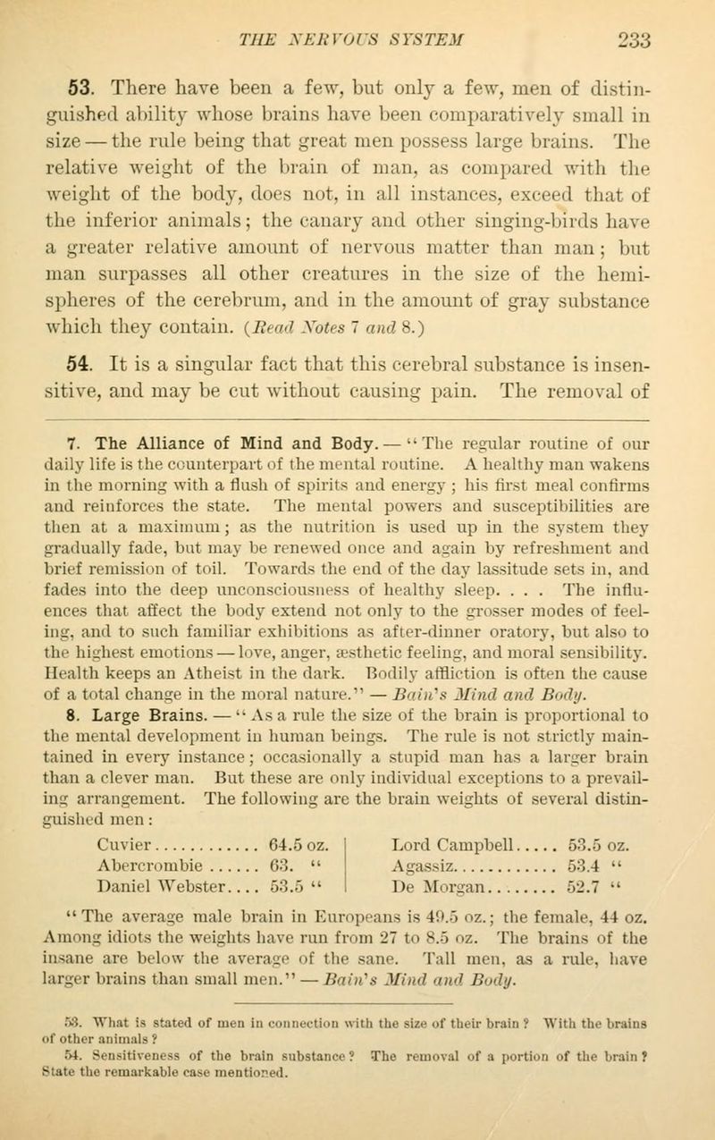 53. There have been a few, but only a few, men of distin- guished ability whose brains have been comparatively small in size — the rule being that great men possess large brains. The relative weight of the brain of man, as compared with the weight of the body, dues not, in all instances, exceed that of the inferior animals; the canary and other singing-birds have a greater relative amount of nervous matter than man ; but man surpasses all other creatures in the size of the hemi- spheres of the cerebrum, and in the amount of gray substance which they contain. {Bead Notes 7 and 8.) 54. It is a singular fact that this cerebral substance is insen- sitive, and may be cut without causing pain. The removal of 7. The Alliance of Mind and Body.— '-The regular routine of our daily life is the counterpart of the mental routine. A healthy man wakens in the morning with a flush of spirits and energy ; his first meal confirms and reinforces the state. The mental powers and susceptibilities are then at a maximum; as the nutrition is used up in the system they gradually fade, but may be renewed once and again by refreshment and brief remission of toil. Towards the end of the day lassitude sets in, and fades into the deep unconsciousness of healthy sleep. . . . The influ- ence- that affect the body extend not only to the grosser modes of feel- in-, and to such familiar exhibitions as after-dinner oratory, but also to the highest emotions — love, anger, aesthetic feeling, and moral sensibility. Health keeps an Atheist in the dark. Bodily affliction is often the cause of a total (mange in the moral nature. — Bain's Mind and Body. 8. Large Brains. — •• As a rule the size of the brain is proportional to the mental development in human beings. The rule is not strictly main- tained in eveiy instance; occasionally a stupid man has a larger brain than a clever man. But these are only individual exceptions to a prevail- ing arrangement. The following are the brain weights of several distin- guished men: Cuvier 64.5 oz. Abercrombie 03. Daniel Webster. ... 53.5 Lord Campbell 53.5 oz. Agassiz 53.4 De Morgan 52.7 •• The average male brain in Europeans is 4'.».> oz.; the female, 44 oz. Among idiots the weights have run from 27 to 8.5 oz. The brains of the insane are below the average of the sane. Tall men. as a rule, have larger brains than small men.' — Bain's Mind, and r»»bj. 58. What is stated of men in connection with the Bize of their brain ? With the brains of other animals ! 54. Sensitiveness of the brain substance? The removal of a portion of the brain} State the remarkable ease mentic