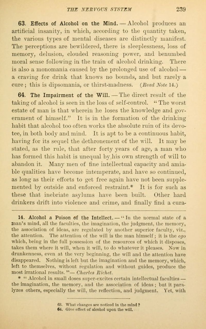 63. Effects of Alcohol on the Mind. — Alcohol produces an artificial insanity, in which, according to the quantity taken, the various types of mental diseases are distinctly manifest. The perceptions are bewildered, there is sleeplessness, loss of memory, delusion, clouded reasoning power, and benumbed moral sense following in the train of alcohol drinking. There is also a monomania caused by the prolonged use of alcohol — a craving for drink that knows no bounds, and but rarely a cure ; this is dipsomania, or thirst-madness. {Read Note 14.) 64. The Impairment of the Will. — The direct result of the taking of alcohol is seen in the loss of self-control. The worst estate of man is that wherein he loses the knowledge and gov- ernment of himself. It is in the formation of the drinking habit that alcohol too often works the absolute ruin of its devo- tee, in both body and mind. It is apt to be a continuous habit, having for its sequel the dethronement of the will. It may be stated, as the rule, that after forty years of age, a man who has formed this habit is unequal by his own strength of will to abandon it. Man}' men of fine intellectual capacity and amia- ble qualities have become intemperate, and have so continued, as long as their efforts to get free again have not been supple- mented by outside and enforced restraint.* It is for such as these that inebriate asylums have been built. Other hard drinkers drift into violence and crime, and finally find a cura- 14. Alcohol a Poison of the Intellect. — In the normal state of a man's mind, all the faculties, the imagination, the judgment, the memory, the association of ideas, are regulated by another superior faculty, viz.. the attention. The attention of the will is the man himself; it is the ego which, being in the full possession of the resources of which it disposes, takes them where it will, when it will, to do whatever it pleases. Now in drunkenness, even at the very beginning, the will and the attention have disappeared. Nothing is left but the imagination and the memory, which, left to themselves, without regulation and without guides, produce the most irrational results. — Charles Bichet. * Alcohol in small doses super-excites certain intellectual faculties — the imagination, the memory, and the association of ideas; but it para- lyzes others, especially the will, the reflection, and judgment. Yet, with fi3. What changes are noticed in the mind? 64. <ii\r effect of alcohol upon the will.
