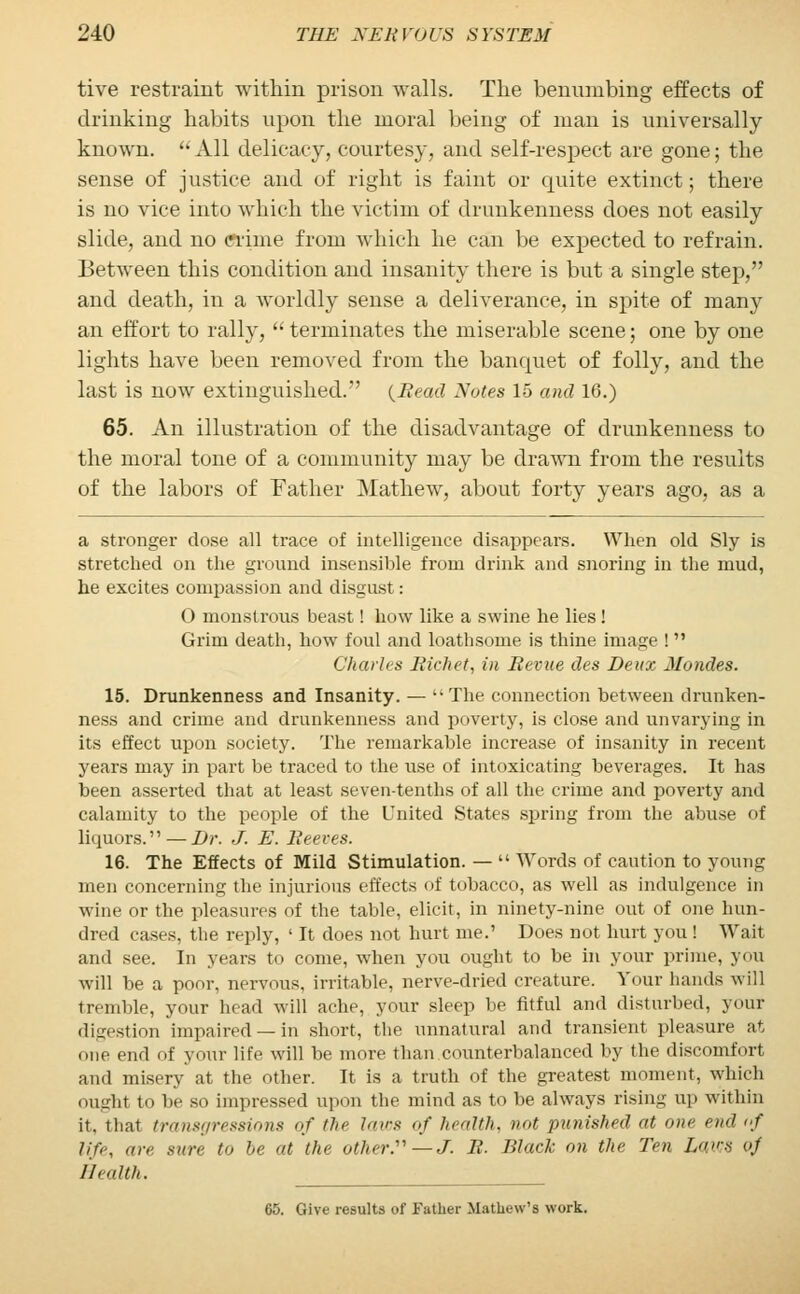 tive restraint within prison walls. The benumbing effects of drinking habits upon the moral being of man is universally known. All delicacy, courtesy, and self-respect are gone; the sense of justice and of right is faint or quite extinct; there is no vice into which the victim of drunkenness does not easily slide, and no clime from which he can be expected to refrain. Between this condition and insanity there is but a single step, and death, in a worldly sense a deliverance, in spite of many an effort to rally, terminates the miserable scene; one by one lights have been removed from the banquet of folly, and the last is now extinguished. {Head Notes 15 and 16.) 65. An illustration of the disadvantage of drunkenness to the moral tone of a community may be drawn from the results of the labors of Father Mathew, about forty years ago, as a a stronger dose all trace of intelligence disappears. When old Sly is stretched on the ground insensible from drink and snoring in the mud, he excites compassion and disgust: O monstrous beast! how like a swine he lies ! Grim death, how foul and loathsome is thine image ! Charles Richet, in Revue des Deux Mondes. 15. Drunkenness and Insanity. — The connection between drunken- ness and crime and drunkenness and poverty, is close and unvarying in its effect upon society. The remarkable increase of insanity in recent years may in part be traced to the use of intoxicating beverages. It has been asserted that at least seven-tenths of all the crime and poverty and calamity to the people of the United States spring from the abuse of liquors. — Dr. J. E. Reeves. 16. The Effects of Mild Stimulation. — Words of caution to young men concerning the injurious effects of tobacco, as well as indulgence in wine or the pleasures of the table, elicit, in ninety-nine out of one hun- dred cases, the reply, ' It does not hurt me.' Does not hurt you ! Wait and see. In years to come, when you ought to be in your prime, you will be a poor, nervous, irritable, nerve-dried creature. Your hands will tremble, your head will ache, your sleep be fitful and disturbed, your digestion impaired —in short, the unnatural and transient pleasure at one end of your life will be more than counterbalanced by the discomfort and misery at the other. It is a truth of the greatest moment, which ought to be so impressed upon the mind as to be always rising up within it, that transgressions of the laws of health, not punished at one end of life, an' sure to be at the other.—J. R. Black on the Ten Laid o) Health. 65. Give results of Father Mathew's work.