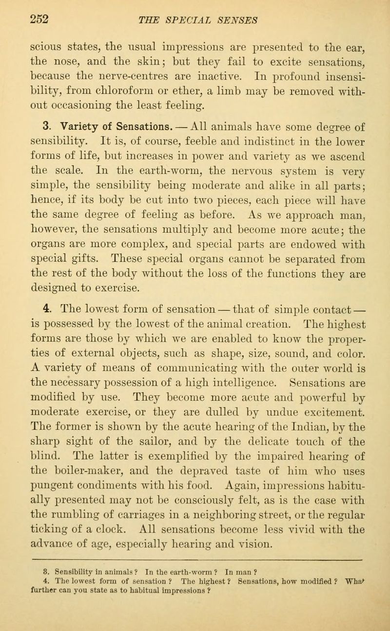 scious states, the usual impressions are presented to the ear, the nose, and the skin; but they fail to excite sensations, because the nerve-centres are inactive. In profound insensi- bility, from chloroform or ether, a limb may be removed with- out occasioning the least feeling. 3. Variety of Sensations. — All animals have some degree of sensibility. It is, of course, feeble aud indistinct in the lower forms of life, but increases in power and variety as we ascend the scale. In the earth-worm, the nervous system is very simple, the sensibility being moderate and alike in all parts; hence, if its body be cut into two pieces, each piece will have the same degree of feeling as before. As we approach man, however, the sensations multiply and become more acute; the organs are more complex, and special parts are endowed with special gifts. These special organs cannot be separated from the rest of the body without the loss of the functions they are designed to exercise. 4. The lowest form of sensation — that of simple contact — is possessed by the lowest of the animal creation. The highest forms are those by which we are enabled to know the proper- ties of external objects, such as shape, size, sound, and color. A variety of means of communicating with the outer world is the necessary possession of a high intelligence. Sensations are modified by use. They become more acute and powerful by moderate exercise, or they are dulled by undue excitement. The former is shown by the acute hearing of the Indian, by the sharp sight of the sailor, and by the delicate touch of the blind. The latter is exemplified by the impaired hearing of the boiler-maker, and the depraved taste of him who uses pungent condiments with his food. Again, impressions habitu- ally presented may not be consciously felt, as is the case with the rumbling of carriages in a neighboring street, or the regular ticking of a clock. All sensations become less vivid with the advance of age, especially hearing and vision. 8. Sensibility in animals ? In the earth-worm ? In man ? 4. The lowest form of sensation ? The highest ? Sensations, how modified ? Wha> further can you state as to habitual impressions ?