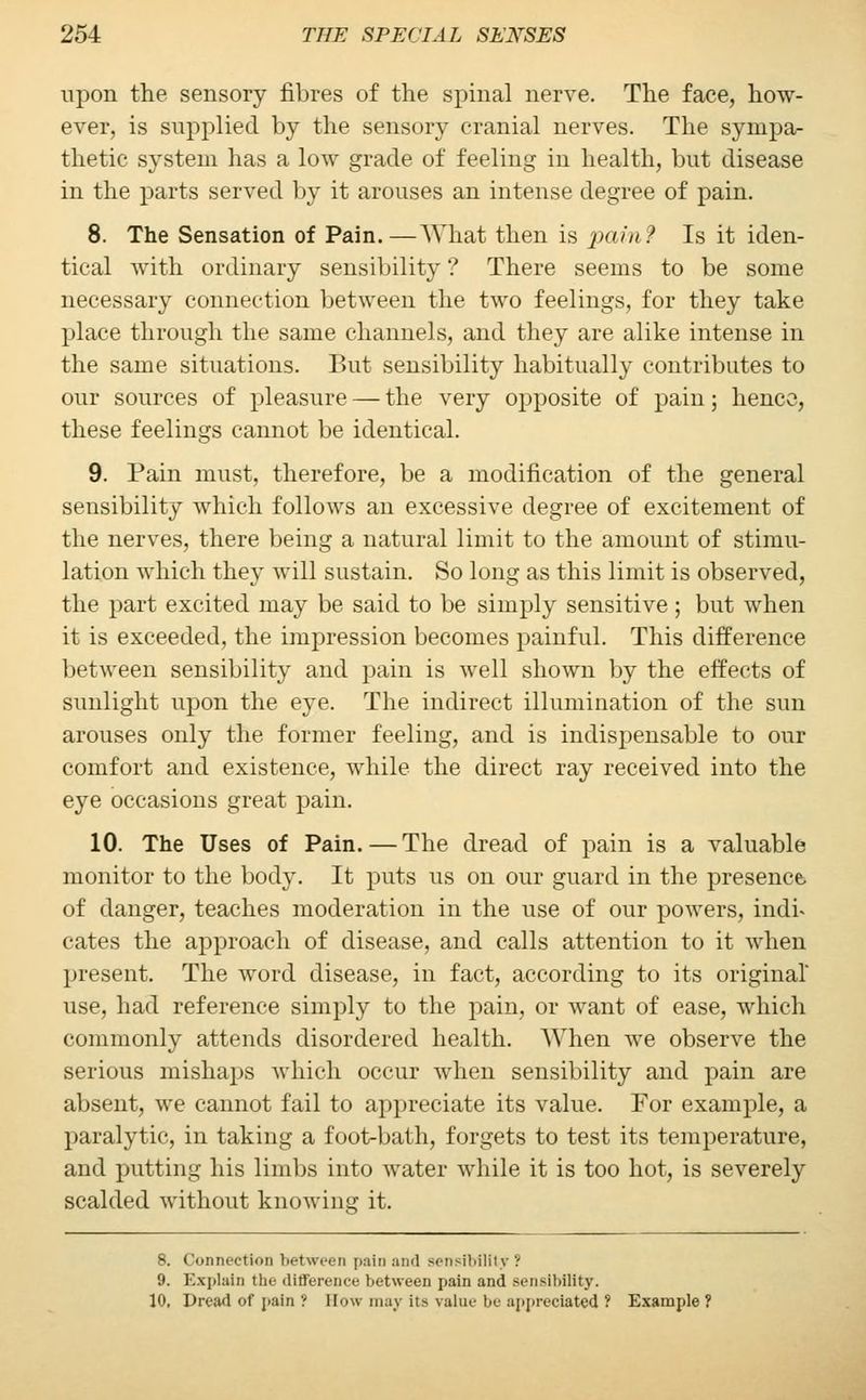 upon the sensory fibres of the spinal nerve. The face, how- ever, is supplied by the sensory cranial nerves. The sympa- thetic system has a low grade of feeling in health, but disease in the parts served by it arouses an intense degree of pain. 8. The Sensation of Pain.—What then is 'pain? Is it iden- tical with ordinary sensibility ? There seems to be some necessary connection between the two feelings, for they take place through the same channels, and they are alike intense in the same situations. But sensibility habitually contributes to our sources of pleasure — the very opposite of pain; hence, these feelings cannot be identical. 9. Pain must, therefore, be a modification of the general sensibility which follows an excessive degree of excitement of the nerves, there being a natural limit to the amount of stimu- lation which they will sustain. So long as this limit is observed, the part excited may be said to be simply sensitive ; but when it is exceeded, the impression becomes painful. This difference between sensibility and pain is well shown by the effects of sunlight upon the eye. The indirect illumination of the sun arouses only the former feeling, and is indispensable to our comfort and existence, while the direct ray received into the eye occasions great pain. 10. The Uses of Pain.—The dread of pain is a valuable monitor to the body. It puts us on our guard in the presence, of danger, teaches moderation in the use of our powers, indi- cates the approach of disease, and calls attention to it when present. The word disease, in fact, according to its original* use, had reference simply to the pain, or want of ease, which commonly attends disordered health. When we observe the serious mishaps which occur when sensibility and pain are absent, we cannot fail to appreciate its value. For example, a paralytic, in taking a foot-bath, forgets to test its temperature, and putting his limbs into water while it is too hot, is severely scalded without knowing it. 8. Connection between pain and sensibility? 9. Explain the difference between pain and sensibility. 10, Dread of pain ': Bow may its value be appreciated ? Example ?