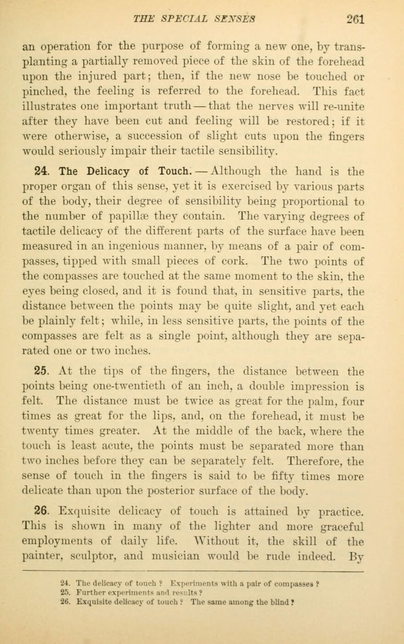 an operation for the purpose of forming a new one, by trans- planting a partially removed piece of the skin of the forehead upon the injured part; then, if the new nose be touched or pinched, the feeling is referred to the forehead. This fact illustrates one important truth — that the nerves will re-unite after they have been cut and feeling will be restored; if it were otherwise, a succession of slight cuts upon the fingers would seriously impair their tactile sensibility. 24. The Delicacy of Touch. — Although the hand is the proper organ of this sense, yet it is exercised by various parts of the body, their degree of sensibility being proportional to the number of papillae they contain. The varying degrees of tactile delicacy of the different parts of the surface have been measured in an ingenious maimer, by means of a pair of com- passes, tipped with small pieces of cork. The two points of the compasses are touched at the same moment to the skin, the eyes being closed, and it is found that, in sensitive parts, the distance between the points may be quite slight, and yet cadi be plainly felt; while, in less sensitive parts, the points of the compasses are felt as a single point, although they are sepa- rated one or two inches. 25. At the tips of the fingers, the distance between the points being one-twentieth of an inch, a double impression is felt. The distance must be twice as great for the palm, four times as great for the lips, and, on the forehead, it must be twenty times greater. At the middle of the back, where the touch is least acute, the points must be separated more than two inches before they can be separately felt. Therefore, the sense of touch in the fingers is said to be fifty times more delicate than upon the posterior surface of the body. 26. Exquisite delicacy of touch is attained by practice. This is shown in many of the lighter and more graceful employments of daily life. Without it. the skill of the painter, sculptor, and musician would be rude indeed. By 24. Tlu- delicacy of touch i Experiments with a pair of compasses ? 25. Further experiments and 20. Exquisite delicacy of touch i The same among the blind ?