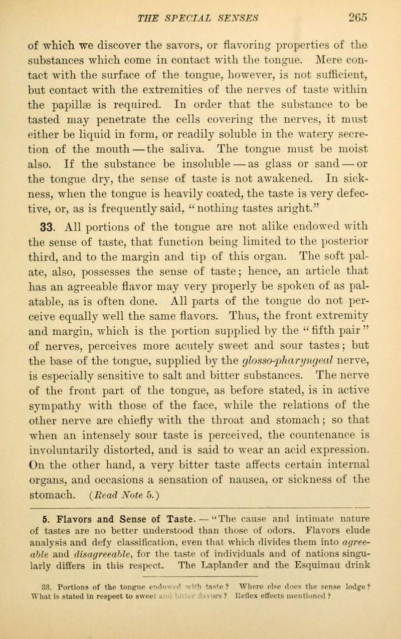 of which we discover the savors, or flavoring properties of the substances which come in contact with the tongue. Mere con- tact with the surface of the tongue, however, is not sufficient, but contact with the extremities of the nerves of taste within the papilla? is required. In order that the substance to be tasted may penetrate the cells covering the nerves, it must either be liquid in form, or readily soluble in the watery secre- tion of the mouth — the saliva. The tongue must be moist also. If the substance be insoluble — as glass or sand — or the tongue dry, the sense of taste is not awakened. In sick- ness, when the tongue is heavily coated, the taste is very defec- tive, or, as is frequently said, nothing tastes aright. 33. All portions of the tongue are not alike endowed with the sense of taste, that function being limited to the posterior third, and to the margin and tip of this organ. The soft pal- ate, also, possesses the sense of taste; hence, an article that has an agreeable flavor may very properly be spoken of as pal- atable, as is often done. All parts of the tongue do not per- ceive equally well the same flavors. Thus, the front extremity and margin, which is the portion supplied by the fifth pair of nerves, perceives more acutely sweet and sour tastes; but the base of the tongue, supplied by the glosso-pharyngeal nerve, is especially sensitive to salt and bitter substances. The nerve of the front part of the tongue, as before stated, is in active sympathy with those of the face, while the relations of the other nerve are chiefly with the throat and stomach; so that when an intensely sour taste is perceived, the countenance is involuntarily distorted, and is said to wear an acid expression. On the other hand, a very bitter taste affects certain internal organs, and occasions a sensation of nausea, or sickness of the stomach. {Read Note 5.) 5. Flavors and Sense of Taste. —The cause and intimate nature of tastes are no better understood than those of odors. Flavors elude analysis and defy classification, even that which divides them into agree- ahle and disagreeable, for the taste of individuals and of nations singu- larly differs in this respect. The Laplander and the Esquimau drink 33. Portions of the tonpue endowed with taste ? Where else does the sense lodgre! What i- stated in respect to swee \n '■ Keflex effects mentioned ?