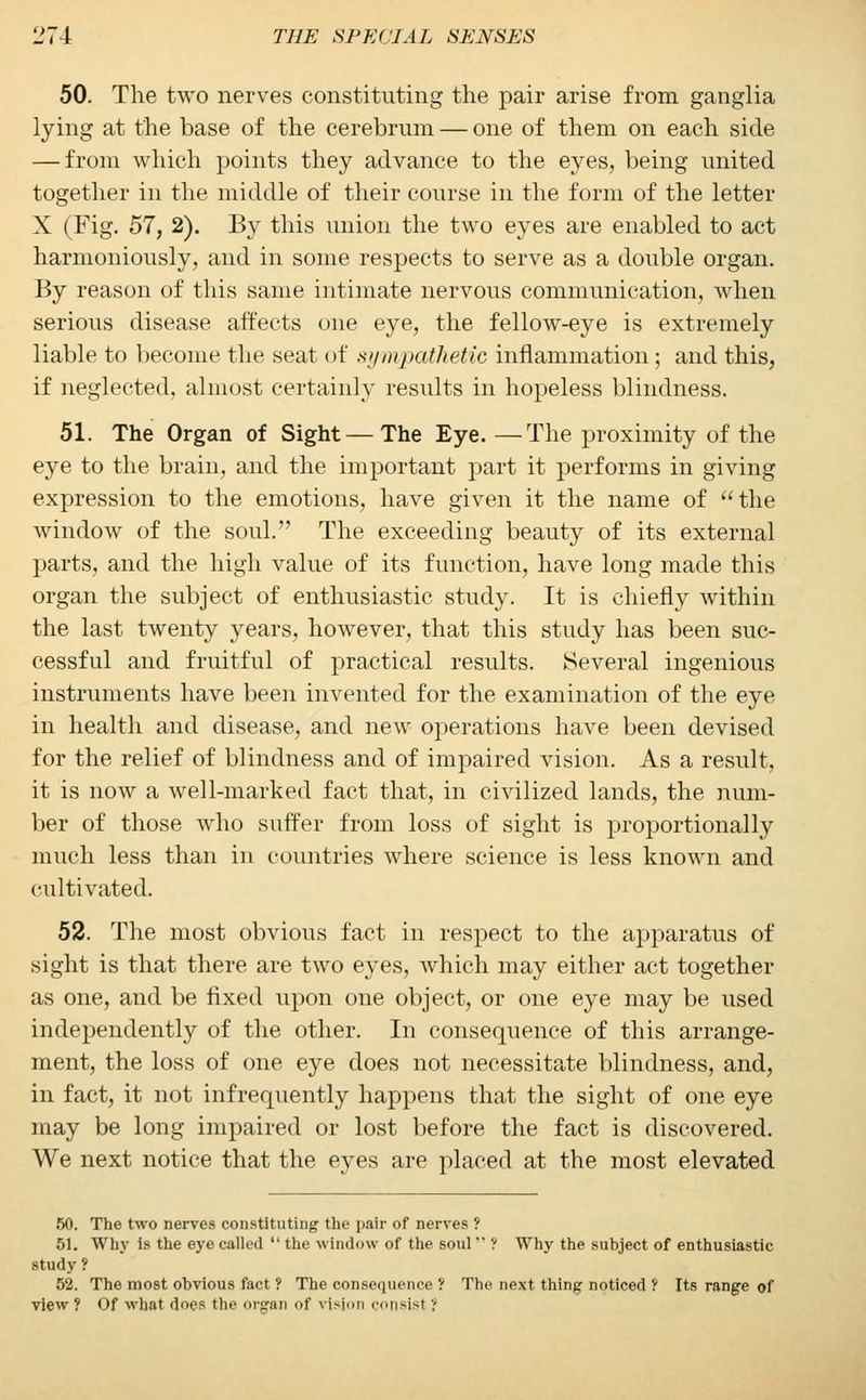 50. The two nerves constituting the pair arise from ganglia lying at the base of the cerebrum — one of them on each side — from which points they advance to the eyes, being united together in the middle of their course in the form of the letter X (Fig. 57, 2). By this union the two eyes are enabled to act harmoniously, and in some respects to serve as a double organ. By reason of this same intimate nervous communication, when serious disease affects one eye, the fellow-eye is extremely liable to become the seat of sympathetic inflammation ; and this, if neglected, almost certainly results in hopeless blindness. 51. The Organ of Sight — The Eye. —The proximity of the eye to the brain, and the important part it performs in giving expression to the emotions, have given it the name of the window of the soul. The exceeding beauty of its external parts, and the high value of its function, have long made this organ the subject of enthusiastic study. It is chiefly within the last twenty years, however, that this study has been suc- cessful and fruitful of practical results. Several ingenious instruments have been invented for the examination of the eye in health and disease, and new operations have been devised for the relief of blindness and of impaired vision. As a result, it is now a well-marked fact that, in civilized lands, the num- ber of those who suffer from loss of sight is proportionally much less than in countries where science is less known and cultivated. 52. The most obvious fact in respect to the apparatus of sight is that there are two eyes, which may either act together as one, and be fixed upon one object, or one eye may be used independently of the other. In consequence of this arrange- ment, the loss of one eye does not necessitate blindness, and, in fact, it not infrequently happens that the sight of one eye may be long impaired or lost before the fact is discovered. We next notice that the eyes are placed at the most elevated 50. The two nerves constituting the pair of nerves ? 51. Why is the eye called the window of the soul ? Why the subject of enthusiastic study ? 52. The most obvious fact ? The consequence '( The next thing- noticed ? Its range of view ? Of what does the organ of vision consist ?