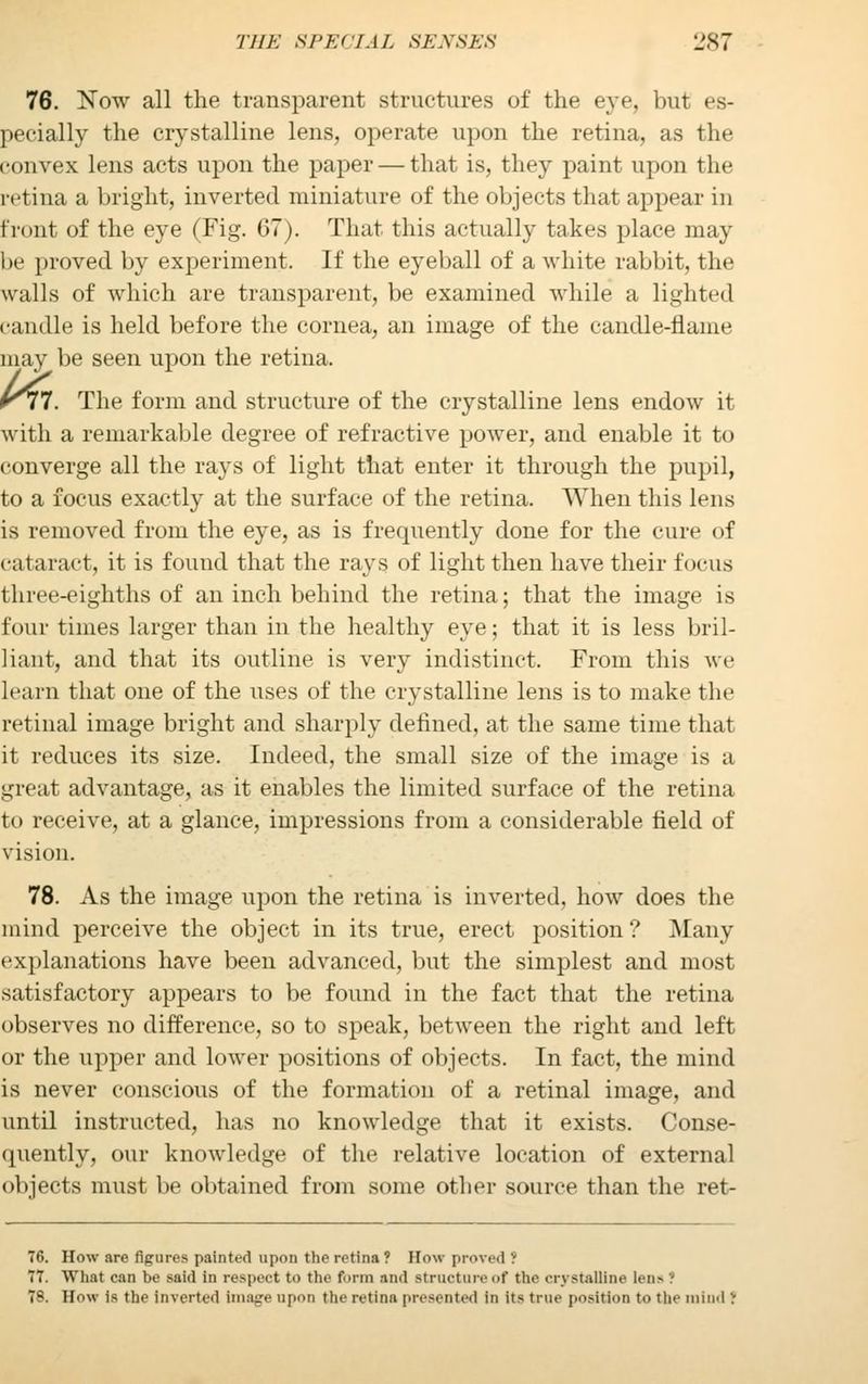 76. Now all the transparent structures of the eye, but es- pecially the crystalline lens, operate upon the retina, as the convex lens acts upon the paper — that is, they paint upon the retina a bright, inverted miniature of the objects that appear in trout of the eye (Fig. 67). That this actually takes place may be proved by experiment. If the eyeball of a white rabbit, the walls of which are transparent, be examined while a lighted candle is held before the cornea, an image of the candle-name may be seen upon the retina. K77. The form and structure of the crystalline lens endow it with a remarkable degree of refractive power, and enable it to converge all the rays of light that enter it through the pupil, to a focus exactly at the surface of the retina. When this lens is removed from the eye, as is frequently done for the cure of cataract, it is found that the rays of light then have their focus three-eighths of an inch behind the retina; that the image is four times larger than in the healthy eye; that it is less bril- liant, and that its outline is very indistinct. From this we learn that one of the uses of the crystalline lens is to make the retinal image bright and sharply defined, at the same time that it reduces its size. Indeed, the small size of the image is a great advantage, as it enables the limited surface of the retina to receive, at a glance, impressions from a considerable field of vision. 78. As the image upon the retina is inverted, how does the mind perceive the object in its true, erect position? Many explanations have been advanced, but the simplest and most satisfactory appears to be found in the fact that the retina observes no difference, so to speak, between the right and left or the upper and lower positions of objects. In fact, the mind is never conscious of the formation of a retinal image, and until instructed, has no knowledge that it exists. Conse- quently, our knowledge of the relative location of external objects must be obtained from some other source than the ret- 76. How are figures painted upon tho retina ? How proved ? 77. What can be said in respect to the form and structure of the crystalline tana ! 7S. How is the inverted Image upon the retina presented in its true position to the i