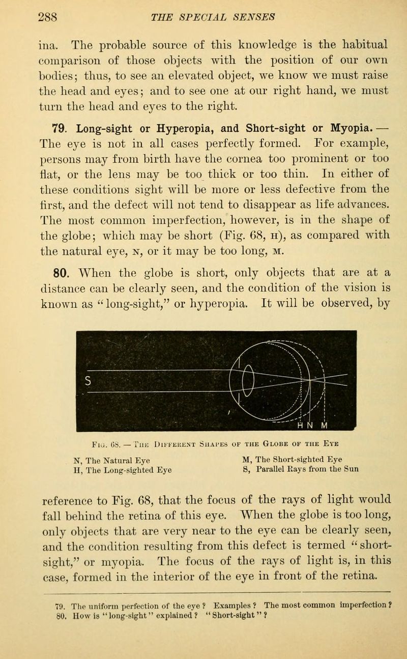 ina. The probable source of this knowledge is the habitual comparison of those objects with the position of our own bodies; thus, to see an elevated object, we know we must raise the head and eyes; and to see one at our right hand, we must turn the head and eyes to the right. 79. Long-sight or Hyperopia, and Short-sight or Myopia. — The eye is not in all cases perfectly formed. For example, persons may from birth have the cornea too prominent or too flat, or the lens may be too thick or too thin. In either of these conditions sight will be more or less defective from the first, and the defect will not tend to disappear as life advances. The most common imperfection, however, is in the shape of the globe; which may be short (Fig. 68, h), as compared with the natural eye, n, or it may be too long, m. 80. When the globe is short, only objects that are at a distance can be clearly seen, and the condition of the vision is known as long-sight, or hyperopia. It will be observed, by Fiii. (K — Tin-: Different Shapes of the Globe of the Eye N, The Natural Eye M, The Short-sighted Eye H, The Long-sighted Eye S, Parallel Eays from the Sun reference to Fig. 68, that the focus of the rays of light would fall behind the retina of this eye. When the globe is too long, only objects that are very near to the eye can be clearly seen, and the condition resulting from this defect is termed short- sight, or myopia. The focus of the rays of light is, in this case, formed in the interior of the eye in front of the retina. T9. The uniform perfection of the eye ? Examples ? The most common imperfection ? 80. How is long-sight explained ? Short-sight ?