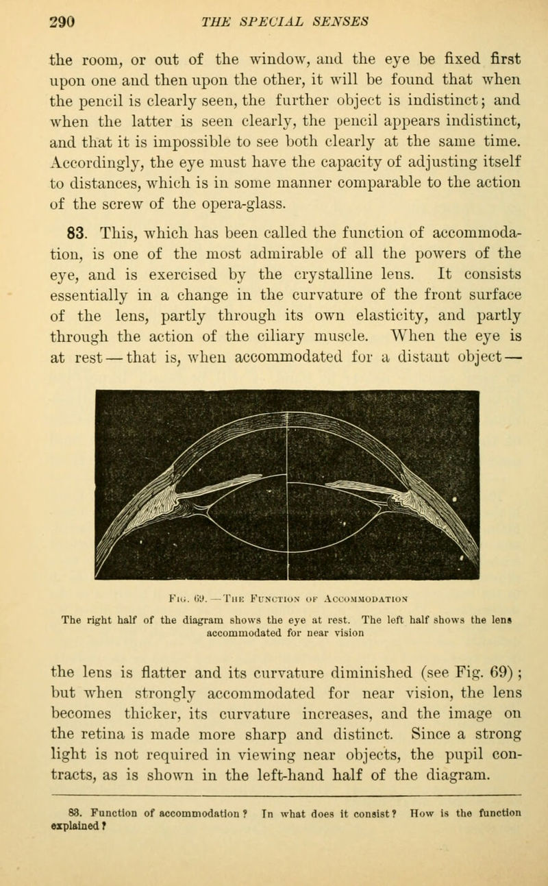 the room, or out of the window, and the eye be fixed first upon one and then upon the other, it will be found that when the pencil is clearly seen, the further object is indistinct; and when the latter is seen clearly, the pencil appears indistinct, and that it is impossible to see both clearly at the same time. Accordingly, the eye must have the capacity of adjusting itself to distances, which is in some manner comparable to the action of the screw of the opera-glass. 83. This, which has been called the function of accommoda- tion, is one of the most admirable of all the powers of the eye, and is exercised by the crystalline lens. It consists essentially in a change in the curvature of the front surface of the lens, partly through its own elasticity, and partly through the action of the ciliary muscle. When the eye is at rest — that is, when accommodated for a distant object — ^ic. ii'.t. — 1 ill-: hi'M'Tios of Accommodation The right half of the diagram shows the eye at rest. The left half shows the lens accommodated for near vision the lens is flatter and its curvature diminished (see Fig. 69); but when strongly accommodated for near vision, the lens becomes thicker, its curvature increases, and the image on the retina is made more sharp and distinct. Since a strong light is not required in viewing near objects, the pupil con- tracts, as is shown in the left-hand half of the diagram. 83. Function of accommodation ? Tn what does it consist? How is the function explained f