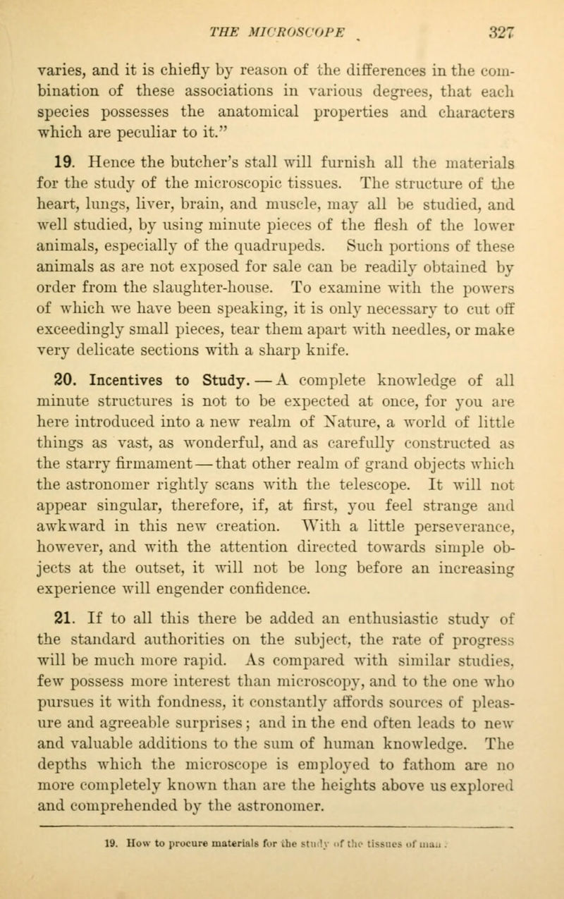 varies, and it is chiefly by reason of the differences in the com- bination of these associations in various degrees, that each species possesses the anatomical properties and characters which are peculiar to it. 19. Hence the butcher's stall will furnish all the materials for the study of the microscopic tissues. The structure of the heart, lungs, liver, brain, and muscle, may all be studied, and well studied, by using minute pieces of the flesh of the lower animals, especially of the quadrupeds. Such portions of these animals as are not exposed for sale can be readily obtained by order from the slaughter-house. To examine with the powers of which we have been speaking, it is only necessary to cut off exceedingly small pieces, tear them apart with needles, or make very delicate sections with a sharp knife. 20. Incentives to Study.—A complete knowledge of all minute structures is not to be expected at once, for you are here introduced into a new realm of Nature, a world of little things as vast, as wonderful, and as carefully constructed as the starry firmament — that other realm of grand objects which the astronomer rightly scans with the telescope. It will not appear singular, therefore, if, at first, you feel strange and awkward in this new creation. With a little perseverance, however, and with the attention directed towards simple ob- jects at the outset, it will not be long before an increasing experience will engender confidence. 21. If to all this there be added an enthusiastic study of the standard authorities on the subject, the rate of progress will be much more rapid. As compared with similar studies, few possess more interest than microscopy, and to the one who pursues it with fondness, it constantly affords sources of pleas- ure and agreeable surprises; and in the end often leads to new and valuable additions to the sum of human knowledge. The depths which the microscope is employed to fathom are no more completely known than are the heights above us explored and comprehended by the astronomer. 19. How to procure materials f.>r the stn '. i>f the tis.-iu-.-. of ma.. .