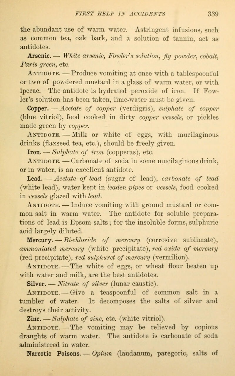 the abundant use of warm water. Astringent infusions, such as common tea, oak bark, and a solution of tannin, act as antidotes. Arsenic. — White arsenic, Fowler's solution, fly powder, cobalt, Paris green, etc. Antidote. —Produce vomiting at once with a tablespoonful or two of powdered mustard in a glass of warm water, or with ipecac. The antidote is Ivvdrated peroxide of iron. If Fow- ler's solution has been taken, lime-water must be given. Copper. — Acetate of copper (verdigris), sulphate of copper (blue vitriol), food cooked in dirty copper vessels, or pickles made green by copper. Antidote. — Milk or white of eggs, with mucilaginous drinks (flaxseed tea, etc.), should be freely given. Iron. — Sulphate of iron (copperas), etc. Antidote. — Carbonate of soda in some mucilaginous drink, or in water, is an excellent antidote. Lead. — Acetate of lead (sugar of lead), carbonate of lead (white lead), water kept in leaden pipes or vessels, food cooked in vessels glazed with lead. Antidote. — Induce vomiting with ground mustard or com- mon salt in warm water. The antidote for soluble prepara- tions of lead is Epsom salts; for the insoluble forms, sulphuric acid largely diluted. Mercury. — Bi-chloride of mercury (corrosive sublimate), ammoniated mercury (white precipitate), red oxide of mercury (red precipitate), red sulphuret of mercury (vermilion). Antidote.—The white of eggs, or wheat flour beaten up with water and milk, are the best antidotes. Silver. —Nitrate of silver (lunar caustic). Antidote. — Give a teaspoonful of common salt in a tumbler of water. It decomposes the salts of silver and destroys their activity. Zinc. — Sulphate of zinc, etc. (white vitriol). Antidote.—The vomiting may be relieved by copious draughts of warm water. The antidote is carbonate of soda administered in water. Narcotic Poisons. — Opium (laudanum, paregoric, salts of
