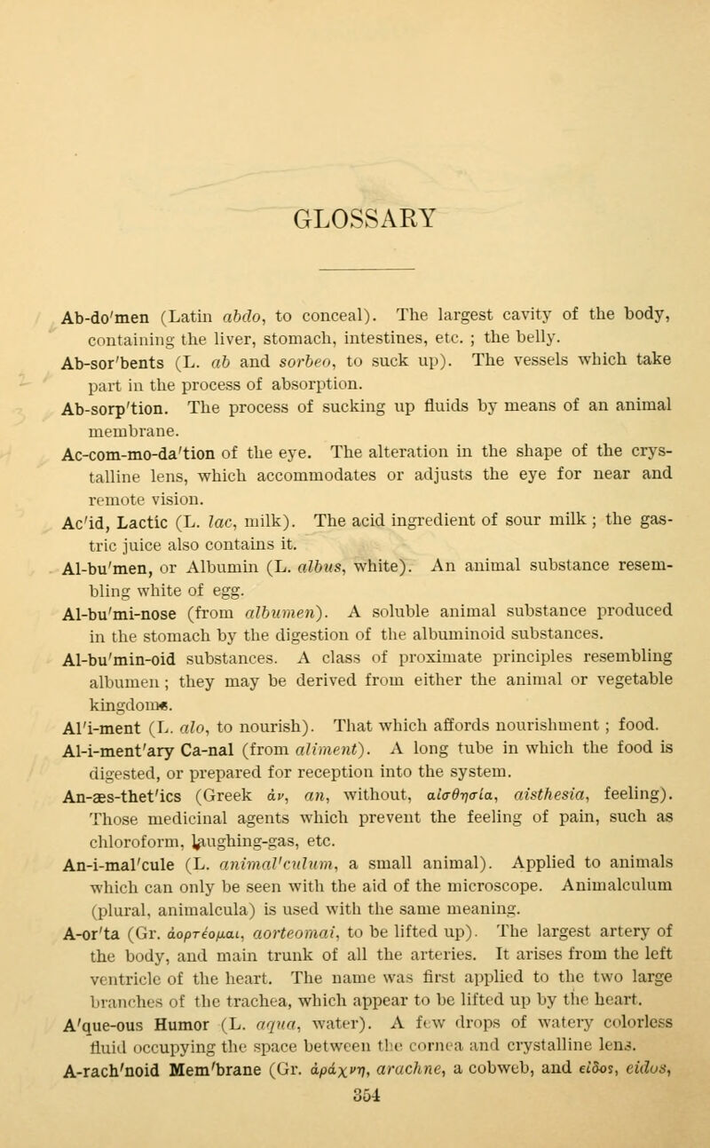 GLOSSARY Ab-do'men (Latin abdo, to conceal). The largest cavity of the body, containing the liver, stomach, intestines, etc. ; the belly. Ab-sor'bents (L. ab and sorbeo, to suck up). The vessels which take part in the process of absorption. Ab-sorp'tion. The process of sucking up fluids by means of an animal membrane. Ac-com-mo-da'tion of the eye. The alteration in the shape of the crys- talline lens, which accommodates or adjusts the eye for near and remote vision. Ac'id, Lactic (L. lac, milk). The acid ingredient of sour milk ; the gas- tric juice also contains it. Al-bu'men, or Albumin (L. albus, white). An animal substance resem- bling white of egg. Al-bu'mi-nose (from albumen). A soluble animal substance produced in the stomach by the digestion of the albuminoid substances. Al-bu'min-oid substances. A class of proximate principles resembling albumen ; they may be derived from either the animal or vegetable kingdom*. Al'i-ment (L. alo, to nourish). That which affords nourishment ; food. Al-i-ment'ary Ca-nal (from aliment). A long tube in which the food is digested, or prepared for reception into the system. An-as-thet'ics (Greek av, an, without, aiad-qaia, aisthesia, feeling). Those medicinal agents which prevent the feeling of pain, such as chloroform, laughing-gas, etc. An-i-mal'cule (L. animal'culum, a small animal). Applied to animals which can only be seen with the aid of the microscope. Animalculum (plural, animalcula) is used with the same meaning. A-or'ta (Gr. dopreo/xat, aorteomai, to be lifted up). The largest artery of the body, and main trunk of all the arteries. It arises from the left ventricle of the heart. The name was first applied to the two large branches of the trachea, which appear to be lifted up by the heart. A'que-ous Humor (L. aqua, water). A few drops of watery colorless fluid occupying the space between the cornea and crystalline lens. A-rach'noid Mem'brane (Gr. apaxvy, arachne, a cobweb, and «'5os, eidos,