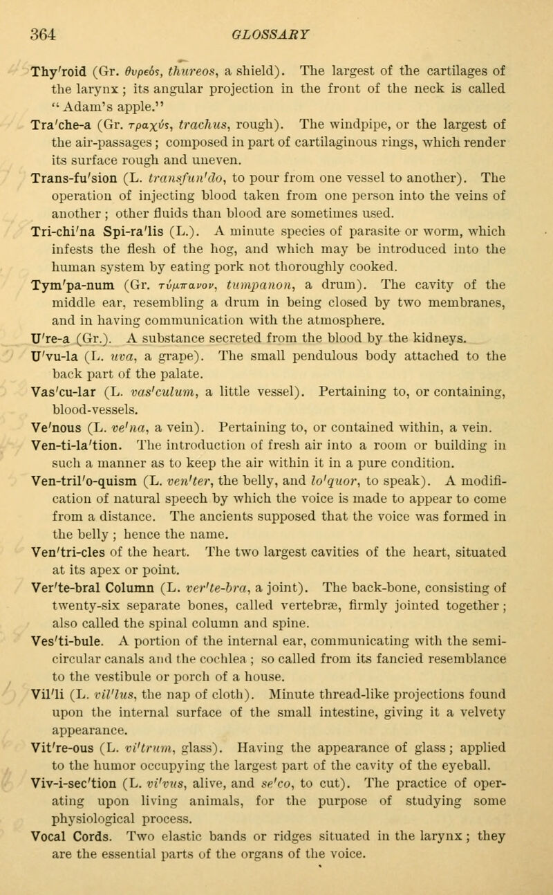 Thy'roid (Gr. dvpeds, thitreos, a shield). The largest of the cartilages of the larynx; its angular projection in the front of the neck is called Adam's apple. Tra'che-a (Gr. rpaxvs, trachus, rough). The windpipe, or the largest of the air-passages; composed in part of cartilaginous rings, which render its surface rough and uneven. Trans-fu'sion (L. transfun'do, to pour from one vessel to another). The operation of injecting blood taken from one person into the veins of another ; other fluids than blood are sometimes used. Tri-chi'na Spi-ra'lis (L.). A minute species of parasite or worm, which infests the flesh of the hog, and which may be introduced into the human system by eating pork not thoroughly cooked. Tym'pa-num (Gr. Tvixwavov, tumpanon, a drum). The cavity of the middle ear, resembling a drum in being closed by two membranes, and in having communication with the atmosphere. U're-a (Gr.). A substance secreted from the blood by the kidneys. U'vu-la (L. uva, a grape). The small pendulous body attached to the back part of the palate. Vas'cu-lar (L. vas'culum, a little vessel). Pertaining to, or containing, blood-vessels. Ve'nous (L. ve'na, a vein). Pertaining to, or contained within, a vein. Ven-ti-la'tion. The introduction of fresh air into a room or building in such a manner as to keep the air within it in a pure condition. Ven-tril'o-quism (L. ven'ter, the belly, and lo'quor, to speak). A modifi- cation of natural speech by which the voice is made to appear to come from a distance. The ancients supposed that the voice was formed in the belly ; hence the name. Ven'tri-cles of the heart. The two largest cavities of the heart, situated at its apex or point. Ver'te-bral Column (L. ver'te-bra, a joint). The back-bone, consisting of twenty-six separate bones, called vertebrae, firmly jointed together; also called the spinal column and spine. Ves'ti-bule. A portion of the internal ear, communicating with the semi- circular canals and the cochlea ; so called from its fancied resemblance to the vestibule or porcli of a house. Vil'li (L. vil'lus, the nap of cloth). Minute thread-like projections found upon the internal surface of the small intestine, giving it a velvety appearance. Vit're-ous (L. vi'trum, glass). Having the appearance of glass; applied to the humor occupying the largest part of the cavity of the eyeball. Viv-i-sec'tion (L. vi'vus, alive, and se'co, to cut). The practice of oper- ating upon living animals, for the purpose of studying some physiological process. Vocal Cords. Two elastic bands or ridges situated in the larynx; they are the essential parts of the organs of the voice.