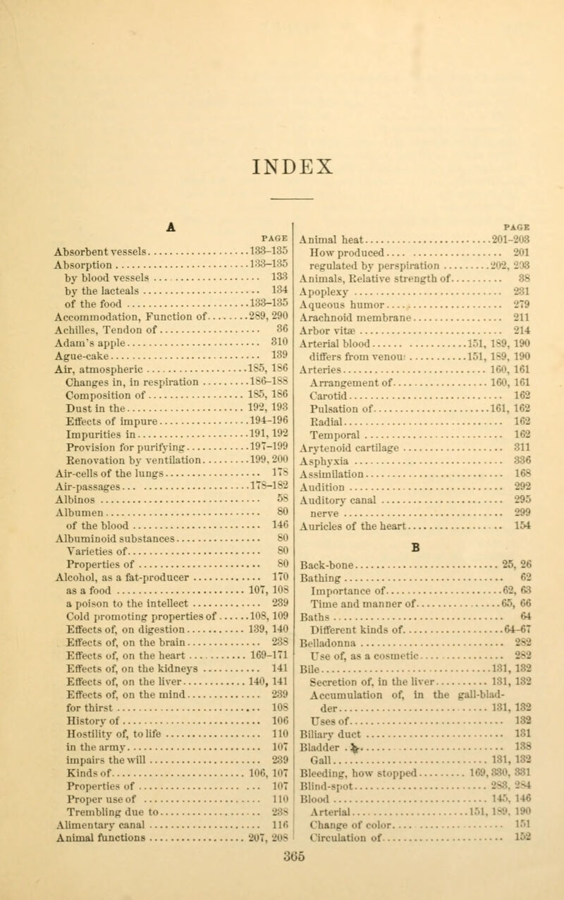INDEX PAGE Absorbent vessels 188-185 Absorption 1:53-135 by blood vessels 188 by the lacteals 184 of the food 133-135 Accommodation, Function of 289,290 Achilles, Tendon of 36 Adam's apple 310 Ague-cake 139 Air. atmospheric 1S5, 186 Changes in, in respiration 186-1S8 Composition of 185, 186 Dust in the 192, 198 Effects of impure 194-196 Impurities in 191, 192 Provision for purifying 197-199 Renovation by ventilation 199,200 Air-cells of the lungs ITS Air-passages ITS—182 Albinos 58 Albumen 80 of the blood 146 Albuminoid substances So Varieties of SO Properties of SO Alcohol, as a fat-producer 170 as a food 10T, 108 a poison to the intellect 289 Cold promoting properties of 108,109 Effects of, on digestion 139, 140 Effects of, on the brain 23S Effects of, on the heart 169-171 Effects of, on the kidneys 141 Effects of, on the liver 140, 141 Effects of, on the mind 289 for thirst 10S History of 100 Hostility of, to life 110 in the army 107 im paii- the will 289 Kind-of 106, 107 Properties of 107 Proper use of 110 Trembling due to 288 Alimentary canal 116 Animal functions 20T, 808 PAGE Animal heat How produced -'1 regulated by perspiration Animals, Relative strength of 88 Apoplexy 281 Aqueous humor 279 Arachnoid membrane -11 Arbor vita? -'14 Arterial blood 151, 1-;'. 190 differs from venou 161, 1-'.'. 190 Arteries 160, 101 A rrangement of 160,161 Carotid 162 Pulsation of 161, 102 Radial 102 Temporal 102 Arytenoid cartilage 311 Asphyxia 336 Assimilation 168 Audition 292 Auditory canal 295 nerve 299 Auricles of the heart 154 Back-bone 25, 20 Bathing 62 Importance of 62, 68 Time and manner of 65, 66 Baths 64 Different kinds of 64-67 Belladonna 282 Use of. as a cosmetic 282 Bile 181, 182 Secretion of. in the liver 181, 182 Accumulation of, in the gall-blad- der 181, 132 132 Biliary duct 1S1 Bladder . V 138 Gall Bleeding, how stopped 169 Blind-spot Blood 145, 146 Arterial 151, 1-.'. 190 ( hanire of color 151 Circulation of 169 305