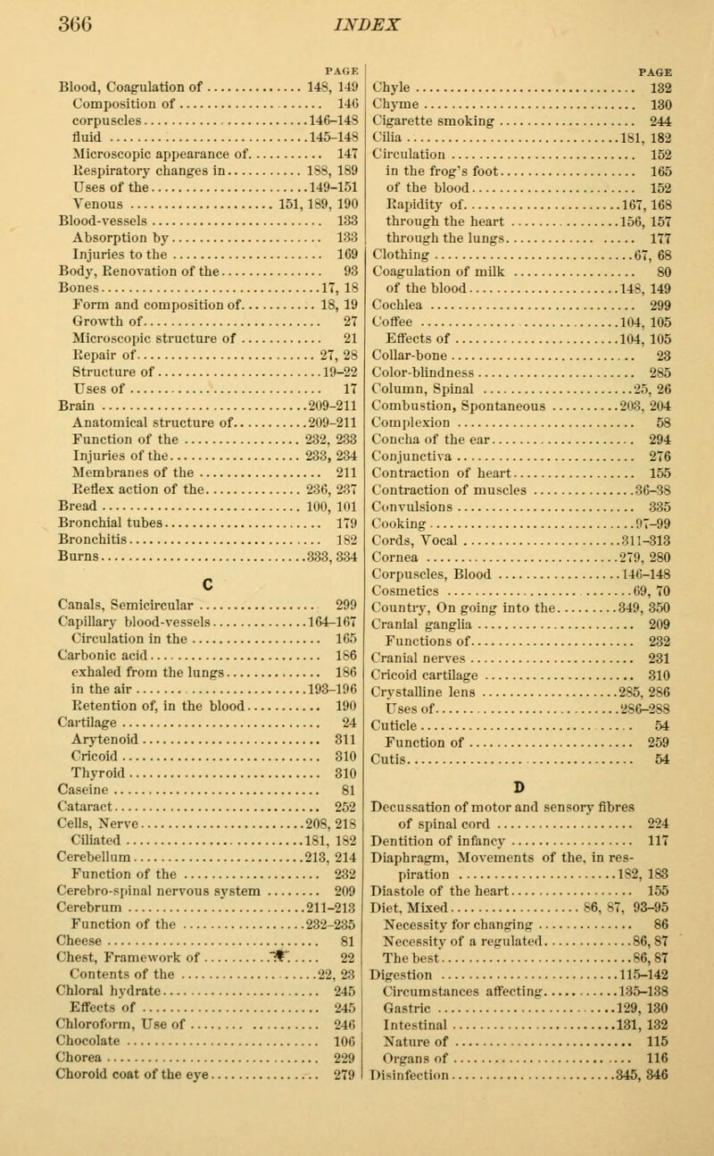 PAGE Blood, Coagulation of 148, 149 Composition of 140 corpuscles 146-148 fluid 145-148 Microscopic appearance of 147 Respiratory changes in 188, 189 Uses of the 149-151 Venous 151,189, 190 Blood-vessels 133 Absorption by 133 Injuries to the 169 Body, Renovation of the 93 Bones 17, 18 Form and composition of 18, 19 Growth of 27 Microscopic structure of 21 Repair of 27, 28 Structure of 19-22 Uses of 17 Brain 209-211 Anatomical structure of 209-211 Function of the 232, 233 Injuries of the 233, 234 Membranes of the 211 Reflex action of the 236, 237 Bread 100, 101 Bronchial tubes 179 Bronchitis 182 Burns 333, 334 c Canals, Semicircular 299 Capillary blood-vessels 164-167 Circulation in the 165 Carbonic acid 186 exhaled from the lungs 186 in the air 193-196 Retention of, in the blood 190 Cartilage 24 Arytenoid 311 Cricoid 310 Thyroid 310 Caseine 81 Cataract 252 Cells, Nerve 208, 218 Ciliated 181, 182 Cerebellum 213, 214 Function of the 232 Cerebrospinal nervous system 209 Cerebrum 211-213 Function of the 232-235 Cheese 81 Chest, Framework of .*. 22 Contents of the 22, 23 Chloral hydrate 245 Effects of 245 Chloroform, Use of 246 Chocolate 100 Chorea 229 Choroid coat of the eye 279 PAGE Chyle 132 Chyme 130 Cigarette smoking 244 Cilia 181, 182 Circulation 152 in the frog's foot 165 of the blood 152 Rapidity of 167,168 through the heart 156, 157 through the lungs 177 Clothing 67, 68 Coagulation of milk 80 of the blood 148, 149 Cochlea 299 Coffee 104, 105 Effects of 104, 105 Collar-bone 23 Color-blindness 2S5 Column, Spinal 25, 26 Combustion, Spontaneous 208, '-'04 Complexion 58 Concha of the ear 294 Conjunctiva 276 Contraction of heart 155 Contraction of muscles 36-38 Convulsions 335 Cooking 97-99 Cords, Vocal 311-313 Cornea 279, 280 Corpuscles, Blood 140-148 Cosmetics 69, 70 Countiy, On going into the 349, 350 Cranial ganglia 209 Functions of 232 Cranial nerves 231 Cricoid cartilage 310 Crystalline lens 285, 286 Uses of 286-288 Cuticle 54 Function of 259 Cutis 54 D Decussation of motor and sensory fibres of spinal cord 224 Dentition of infancy 117 Diaphragm, Movements of the. in res- piration 182, 183 Diastole of the heart 155 Diet, Mixed 86, 87, 93-95 Necessity for changing 86 Necessity of a regulated 86, 87 The best 86,87 Digestion 115-142 Circumstances affecting 135-138 Gastric 129, 130 Intestinal 131, 132 Nature of 115 Organs of 116 Disinfection 345, 346