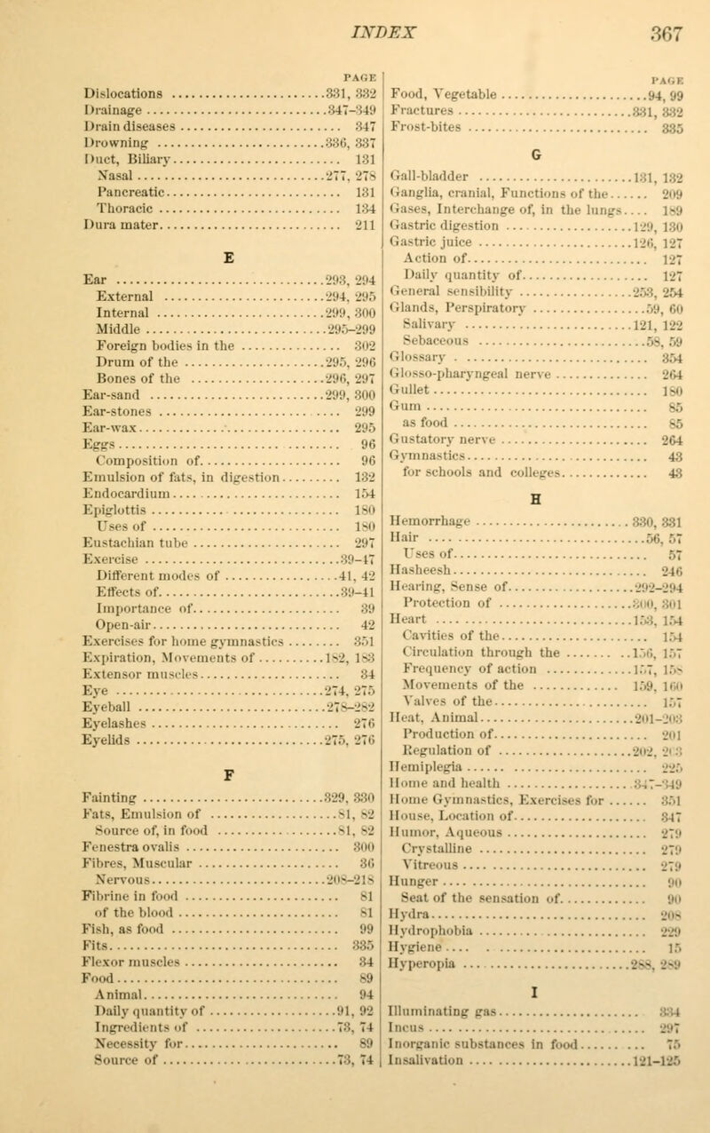 Dislocations 831, 332 Drainage 847-849 Drain diseases 347 Drowning 886, 887 Duct, Biliary 181 Nasal 277. 27s Pancreatic 181 Thoracic 184 Dura mater 211 E Ear 298, 294 External 294, 295 Internal 299, 800 Middle 295-299 Foreign bodies in the 802 Drum of the 295, 296 Bones of the 296, 297 Ear-sand 299, 800 Ear-stones 299 Ear-wax 295 Eggs 96 Composition of 96 Emulsion of fats, in digestion 132 Endocardium 154 Epiglottis 180 Uses of 180 Eustachian tube 297 Exercise ■'•'.>-{' Different modes of 41, 42 Effects of 89-41 importance of 39 Open-air 42 Exercises for home gymnastics 851 Expiration. Movements of 182, 183 Extensor muscles 34 Eye 274. 275 Eyeball 278-282 Eyelashes 276 Eyelids 275, 276 F Fainting 839, 880 Pats, Emulsion of 81, 82 Source of, in food si, ..-j Fenestra oralis 3(10 Fibres. Muscular 86 Nervous 208-218 Fibrine in food 81 of the blood si Fish, as food 99 Fits 885 Plexor muscles 34 Food 89 Animal 94 Dafly quantity of 91, 99 ingredients of 78, 74 Necessity tor s;» Source of 78, 71 Food, Vegetable 94, 99 Fractures Frost-bites 335 G Gall-bladder 1:11. 182 Ganglia, cranial. Functions of the 209 Gases, interchange of, in the lungs.... ]s;i Gastric digestion 129, 180 Gastric juice 126, 127 Action of 127 Daily quantity of 127 Genera] sensibility Glands, Perspiratory 59,60 Salivary '. 181, 122 Sebaceous 58, 59 Glossary 354 Glosso-pharyngeal nerve 264 Gullet 180 Gum 85 as food 85 Gustatory nerve 264 Gymnastics 43 for schools and colleges 43 H Hemorrhage .330, 881 Hair 56, 57 57 Easheesh Hearing, Sense of 292-294 Protection of 1 ,801 Heart 153, 154 Cavities of the 154 Circulation through the 156, 157 Frequency of action l.\7, 158 Movements of the 159, 160 Valves of the 157 II<-at, Animal 201-208 Production of 201 Regulation of 202, 2i 3 Hemiplegia 226 Home and health Borne Gymnastics, Exercises tor :'..>1 blouse, Location of 347 Humor, Aqueous 879 Crystalline 879 Vitreous 279 Hunger 90 Seat of the sensation of 90 Hydra 808 Hydrophobia 229 Hygiene 15 Hyperopia 888, 289 I Illuminating gas Incus 891 Inorganic substances in food 75 Iusalivation 121-125