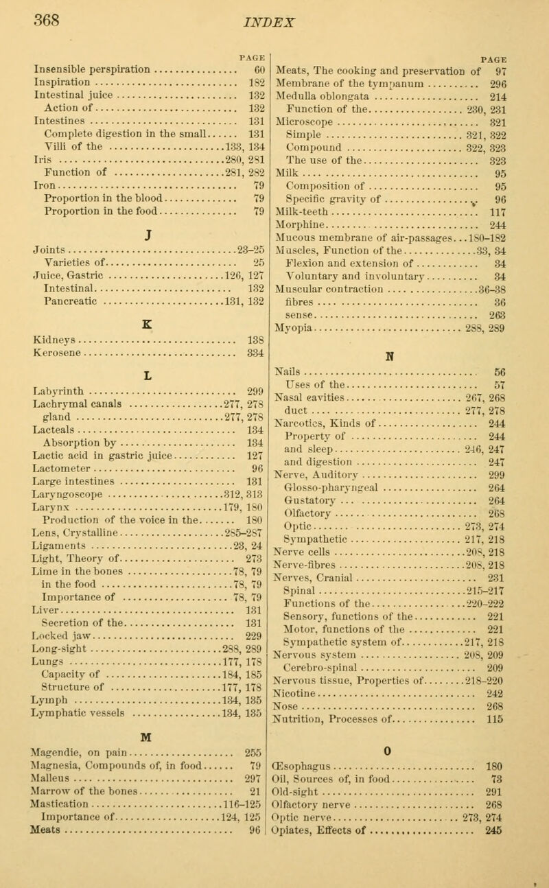 PAGE Insensible perspiration 60 Inspiration 182 Intestinal juice 132 Action of 132 Intestines 131 Complete digestion in the small 131 Villi of the 133, 134 Iris 280,281 Function of 281, 2S2 Iron 79 Proportion in the blood 79 Proportion in the food 79 J Joints 23-25 Varieties of 25 Juice, Gastric 126, 127 Intestinal 132 Pancreatic 131, 132 K Kidneys 13S Kerosene 334 L Labyrinth 299 Lachrymal canals 277, 278 gland 277,278 Lacteals 134 Absorption by 134 Lactic acid in gastric juice 127 Lactometer 96 Large intestines 131 Laryngoscope 312,313 Larynx 179, 180 Production of the voice in the 180 Lens, Crystalline 286-887 Ligaments 23, 24 Light, Theory of 273 Lime in the bones 78, 79 in the food 78, 79 Importance of 78, 79 Liver 131 Secretion of the 131 Locked jaw 229 Long-sight 288, 289 Lungs 177, 178 Capacity of 184, 185 Structure of 177, 178 Lymph 134, 135 Lymphatic vessels 134, 135 M Magendie, on pain 255 Magnesia, Compounds of, in food 79 Malleus 297 Marrow of the bones 21 Mastication 116-126 Importance of 124, 125 Meats 96 PAGE Meats, The cooking and preservation of 97 Membrane of the tympanum 296 Medulla oblongata 214 Function of the 230, 231 Microscope 321 Simple 321, 322 Compound 322, 323 The use of the 323 Milk 95 Composition of 95 Specific gravity of v 96 Milk-teeth . 117 Morphine 244 Mucous membrane of air-passages. ..1S0-182 Muscles, Function of the 33, 34 Flexion and extension of 34 Voluntary and involuntary 34 Muscular contraction 36-38 fibres 36 sense 263 Myopia 288, 289 N Nails 56 Uses of the 57 Nasal cavities 267, 268 duct 277,278 Narcotics, Kinds of 244 Property of 244 and sleep 246, 247 and digestion 247 Nerve, Auditory 299 Glosso-pharyngeal 264 Gustatory 264 Olfactory 26S Optic -j::}. -274 Sympathetic 217. 218 Nerve cells 208,218 Nerve-fibres 208, 218 Nerves. Cranial 231 Spinal 216-217 Functions of the ..220 222 Sensory, functions of the 221 Motor, functions of the 221 Sympathetic system of 217, 218 Nervous system 208, 209 Cerebro-spinal 209 Nervous tissue, Properties of 218-220 Nicotine 242 Nose 268 Nutrition, Processes of 115 0 CRsofihagus 180 oil. Sources of, in food 73 Old-sight 291 i llfectory nerve 268 (»[.ti.- nerve 273, 274 Opiates, Effects of 245