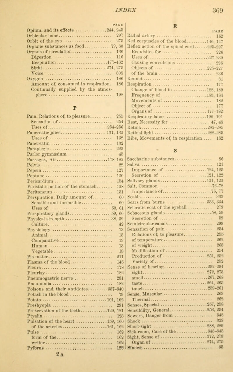 PASS Opium, and its effects 244. 245 Orbicular bone 297 Orbit of the eye 275 t Irgazilc substances as food T9, 80 (n-gan s of circulation 186 on 116 Respiration 177-182 Sight 274,275 Voice 808 Oxygen ISO Amount of, consumed in respiration. 1S6 Continually supplied by the atmos- phere 10s P Pain, Relations of, to pleasure 255 Sensation of 254 Uses of 254-256 Pancreatic juice 181, 182 Uses of 132 Pancreatin 182 Paraplegia 223 Parlor gymnasium 45 Passages, Air 17S-1S2 Pelvis 22 Pepsin 127 Pepfe 180 Pericardium 154 Peristaltic action of the stomach 128 Peritoneum 131 Perspiration, Daily amount of Go Sensible and insensible 60 Uses of 60,61 Perspiratory glands 59, 60 Physical strength 38, 39 Culture 42 - 13 Animal 13 Comparative 13 Human 18 Vegetable 13 Pia mater 211 Plasma Of the blood 140 Pleura 17S Pleurisy 182 Pneumogastric nerve 231 Pneumonia 1S2 Poisons and their antidotes 337-340 Potash in the blood 79 Potato 101,102 Presbyopia 291 Preservation of the teeth 120, 121 Ptyalta 123 Pulsation of the heart 159, 160 Of the arteries 101. 102 Pulse 162 form of the 102 writer 102 Pvlbrus 126 2A R I'AOE Radial artery 102 Red corpuscles Of the t.1 1 14''., 147 Reflex action of the spinal curd. . Requisites lor -^r, Uses of ■■■:: 280 Causing convulsions 226 | >bji cts of 225-227 of the brain 286 Rennet si Respiration 177 Change of blood in 188, 189 Frequency of 188, 1-4 Movements of 1>'J Object of 177 Organs of 177-182 Respiratory labor 190, 191 Best, Necessity for t7. 4- Retina 282-285 Retinal light 282-285 Bibs, Movements of. in respiration — 182 Saccharine substances 86 Saliva 121 Importance of 124. 125 Secretion of ...: 121, 189 Salivary glands 121. 122 -alt. Common 76-78 Importance of 70. 77 Scalds 333 Scars from burns 333, 334 Sclerotic coat of the eyeball 279 Sebaceous glands 58, 59 Secretion of 59 Semicircular canals 299 of pain 254 Relations of. to pleasure 255 of temperature 262 of weight 263 Modification of 254 Production of 251, •J.''-.' Variety of 259 Sense of hearing 298-29 ^ Bight 979, 278 smell 967,968 taste -04. 865 touch 269-861 Sense, Muscular 966 Thermal Senses, Special 86T, 958 Sensibility, General Sewers, Danger from 348 Shock Short-sight Sick-room, Care of the - 186 of 272. 27:! Organ of Sinews 35
